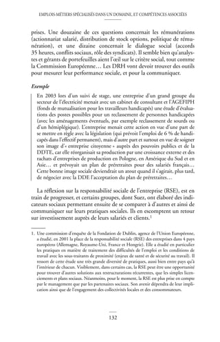 EMPLOIS-MÉTIERS SPÉCIALISÉS DANS UN DOMAINE, ET COMPÉTENCES ASSOCIÉES
132
prises. Une douzaine de ces questions concernait les rémunérations
(actionnariat salarié, distribution de stock options, politique de rému-
nération), et une dizaine concernait le dialogue social (accords
35 heures, conflits sociaux, rôle des syndicats). Il semble bien qu’analys-
tes et gérants de portefeuilles aient l’œil sur le critère social, tout comme
la Commission Européenne… Les DRH vont devoir trouver des outils
pour mesurer leur performance sociale, et pour la communiquer.
Exemple
En 2003 lors d’un suivi de stage, une entreprise d’un grand groupe du
secteur de l’électricité menait avec un cabinet de consultant et l’AGEFIPH
(fonds de mutualisation pour les travailleurs handicapés) une étude d’évalua-
tions des postes possibles pour un reclassement de personnes handicapées
(avec les aménagements éventuels, par exemple reclassement de sourds ou
d’un hémiplégique). L’entreprise menait cette action en vue d’une part de
se mettre en règle avec la législation (qui prévoit l’emploi de 6 % de handi-
capés dans l’effectif permanent), mais d’autre part et surtout en vue de soigner
son image d’« entreprise citoyenne » auprès des pouvoirs publics et de la
DDTE, car elle réorganisait sa production par une croissance externe et des
rachats d’entreprises de production en Pologne, en Amérique du Sud et en
Asie… et prévoyait un plan de préretraites pour des salariés français…
Cette bonne image sociale deviendrait un atout quand il s’agirait, plus tard,
de négocier avec la DDE l’acceptation du plan de préretraites…
La réflexion sur la responsabilité sociale de l’entreprise (RSE), est en
train de progresser, et certains groupes, dont Suez, ont élaboré des indi-
cateurs sociaux permettant ensuite de se comparer à d’autres et ainsi de
communiquer sur leurs pratiques sociales. Ils en escomptent un retour
sur investissement auprès de leurs salariés et clients.1
1. Une commission d’enquête de la Fondation de Dublin, agence de l’Union Européenne,
a étudié, en 2001 la place de la responsabilité sociale (RSE) des entreprises dans 4 pays
européens (Allemagne, Royaume-Uni, France et Hongrie). Elle a étudié en particulier
les pratiques en matière de traitement des difficultés de l’emploi et les conditions de
travail avec les sous-traitants de proximité (enjeux de santé et de sécurité au travail). Il
ressort de cette étude une très grande diversité de pratiques, aussi bien entre pays qu’à
l’intérieur de chacun. Visiblement, dans certains cas, la RSE peut être une opportunité
pour trouver d’autres solutions aux restructurations récurrentes, que les simples licen-
ciements et plans sociaux. Néanmoins, pour le moment, la RSE est plus prise en compte
par le management que par les partenaires sociaux. Son avenir dépendra de leur impli-
cation ainsi que de l’engagement des collectivités locales et des consommateurs.
 