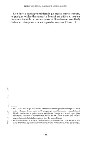 LES EMPLOIS-MÉTIERS DU DOMAINE RISQUES SOCIAUX
133
©
Dunod
–
La
photocopie
non
autorisée
est
un
délit
Le thème du développement durable qui englobe l’environnement,
les pratiques sociales éthiques (contre le travail des enfants ou pour un
commerce équitable, ou encore contre les licenciements injustifiés1)
devient un thème porteur au moins pour les auteurs et éditeurs…2
1. Le « cas Michelin », qui a licencié en 2000 alors que l’entreprise faisait des profits, mais
qui a vu le cours de son action en Bourse grimper immédiatement, a scandalisé aussi
bien les médias que le gouvernement socialiste de l’époque et a abouti à précipiter
l’émergence de la Loi de Modernisation Sociale de 2001 visant à rendre plus contrai-
gnantes les possibilités de licenciement dans des cas semblables.
2. De nombreux titres se trouvent en librairie en 2003 sur ce thème : Vive l’entreprise soli-
daire, L’entreprise responsable : développement durable, responsabilité sociale, par exemple.
 