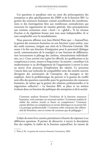 LA FONCTION RESSOURCES HUMAINES
2
Ces questions et paradoxes sont au cœur des préoccupations des
entreprises et plus spécifiquement des DRH et de la fonction RH. La
gestion des ressources humaines connaît actuellement des transforma-
tions et des interrogations liées aux nombreuses contradictions qui
traversent les organisations de manière générale, liées principalement
aux tensions croissantes entre « local » et « global ». Si les niveaux
d’action et de régulation locaux sont tout aussi indispensables, ils se
sont complexifiés avec la mondialisation.
Nous pouvons affirmer avec Jean-Michel Plane que : « Aujourd’hui,
la gestion des ressources humaines est une fonction à part entière, avec
des outils reconnus, intégrée aux côtés de la Direction Générale. Elle
assure à la fois une fonction d’intégration pour le personnel (dialogue
social, communication de la stratégie) et une fonction de différencia-
tion (recrutement et pilotage des carrières, rémunérations individuali-
sées, etc.). Cette activité vise à gérer les effectifs, les qualifications et les
compétences à court, moyen et long termes. Sa mission : contribuer à la
modernisation et au développement de l’organisation à travers la mise
en œuvre d’un processus d’implication des salariés. Ce processus
s’inscrit dans une recherche de compatibilité entre des intérêts souvent
divergents des actionnaires de l’entreprise, des managers et des
employés. Ainsi la problématique du pouvoir et la gestion du conflit
sont-elles des questions essentielles pour les gestionnaires des ressources
humaines, de même que la gestion des relations professionnelles et la
négociation collective1. » La fonction RH, sa place et ses métiers
évoluent donc en fonction des politiques des entreprises et de la société.
L’objet de notre livre consiste précisément à fournir des réponses à ces
différentes questions. Il permet de découvrir, à travers la description
fine des emplois, la réalité de la fonction aujourd’hui, les raisons de
1. Plane J.-M., La gestion des ressources humaines, Economica, 2003.
Comment analyser finement l’évolution de la fonction ressources
humaines, voire anticiper ses nouveaux métiers ? Comment traduire la
réalité des métiers actuels et futurs en compétences ? Comment
ensuite décliner ces compétences en savoirs théoriques et en savoirs liés
à la pratique professionnelle ? Comment enfin construire des référen-
tiels de formation, tant en termes de contenus que de pédagogie ?
 