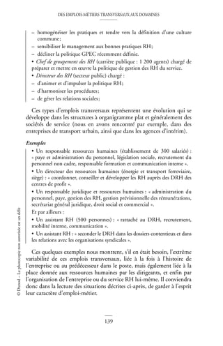 DES EMPLOIS-MÉTIERS TRANSVERSAUX AUX DOMAINES
139
©
Dunod
–
La
photocopie
non
autorisée
est
un
délit
– homogénéiser les pratiques et tendre vers la définition d’une culture
commune;
– sensibiliser le management aux bonnes pratiques RH;
– décliner la politique GPEC récemment définie.
• Chef de groupement des RH (carrière publique : 1 200 agents) chargé de
préparer et mettre en œuvre la politique de gestion des RH du service.
• Directeur des RH (secteur public) chargé :
– d’animer et d’impulser la politique RH;
– d’harmoniser les procédures;
– de gérer les relations sociales;
Ces types d’emplois transversaux représentent une évolution qui se
développe dans les structures à organigramme plat et généralement des
sociétés de service (nous en avons rencontré par exemple, dans des
entreprises de transport urbain, ainsi que dans les agences d’intérim).
Exemples
• Un responsable ressources humaines (établissement de 300 salariés) :
« paye et administration du personnel, législation sociale, recrutement du
personnel non cadre, responsable formation et communication interne ».
• Un directeur des ressources humaines (énergie et transport ferroviaire,
siège) : « coordonner, conseiller et développer les RH auprès des DRH des
centres de profit ».
• Un responsable juridique et ressources humaines : « administration du
personnel, paye, gestion des RH, gestion prévisionnelle des rémunérations,
secrétariat général juridique, droit social et commercial ».
Et par ailleurs :
• Un assistant RH (500 personnes) : « rattaché au DRH, recrutement,
mobilité interne, communication ».
• Un assistant RH : « seconder le DRH dans les dossiers contentieux et dans
les relations avec les organisations syndicales ».
Ces quelques exemples nous montrent, s’il en était besoin, l’extrême
variabilité de ces emplois transversaux, liée à la fois à l’histoire de
l’entreprise ou au prédécesseur dans le poste, mais également liée à la
place donnée aux ressources humaines par les dirigeants, et enfin par
l’organisation de l’entreprise ou du service RH lui-même. Il conviendra
donc dans la lecture des situations décrites ci-après, de garder à l’esprit
leur caractère d’emploi-métier.
 
