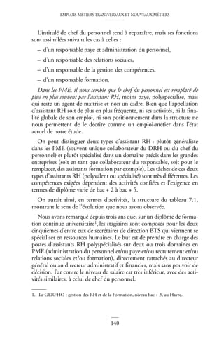 EMPLOIS-MÉTIERS TRANSVERSAUX ET NOUVEAUX MÉTIERS
140
L’intitulé de chef du personnel tend à reparaître, mais ses fonctions
sont assimilées suivant les cas à celles :
– d’un responsable paye et administration du personnel,
– d’un responsable des relations sociales,
– d’un responsable de la gestion des compétences,
– d’un responsable formation.
Dans les PME, il nous semble que le chef du personnel est remplacé de
plus en plus souvent par l’assistant RH, moins payé, polyspécialisé, mais
qui reste un agent de maîtrise et non un cadre. Bien que l’appellation
d’assistant RH soit de plus en plus fréquente, ni ses activités, ni la fina-
lité globale de son emploi, ni son positionnement dans la structure ne
nous permettent de le décrire comme un emploi-métier dans l’état
actuel de notre étude.
On peut distinguer deux types d’assistant RH : plutôt généraliste
dans les PME (souvent unique collaborateur du DRH ou du chef du
personnel) et plutôt spécialisé dans un domaine précis dans les grandes
entreprises (soit en tant que collaborateur du responsable, soit pour le
remplacer, des assistants formation par exemple). Les tâches de ces deux
types d’assistants RH (polyvalent ou spécialisé) sont très différentes. Les
compétences exigées dépendent des activités confiées et l’exigence en
termes de diplôme varie de bac + 2 à bac + 5.
On aurait ainsi, en termes d’activités, la structure du tableau 7.1,
montrant le sens de l’évolution que nous avons observée.
Nous avons remarqué depuis trois ans que, sur un diplôme de forma-
tion continue universitaire1, les stagiaires sont composés pour les deux
cinquièmes d’entre eux de secrétaires de direction BTS qui viennent se
spécialiser en ressources humaines. Le but est de prendre en charge des
postes d’assistants RH polyspécialisés sur deux ou trois domaines en
PME (administration du personnel et/ou paye et/ou recrutement et/ou
relations sociales et/ou formation), directement rattachés au directeur
général ou au directeur administratif et financier, mais sans pouvoir de
décision. Par contre le niveau de salaire est très inférieur, avec des acti-
vités similaires, à celui de chef du personnel.
1. Le GERFHO : gestion des RH et de la Formation, niveau bac + 3, au Havre.
 