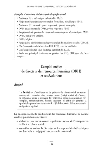 EMPLOIS-MÉTIERS TRANSVERSAUX ET NOUVEAUX MÉTIERS
142
Exemples d’entretiens réalisés auprès de professionnels
• Assistante RH, mécanique industrielle, PME.
• Responsable du service personnel et formation, métallurgie, PME.
• Assistante RH et service paye, tuyauterie, grande entreprise.
• DRH et Assistante du DRH, presse régionale, PME.
• Responsable de gestion du personnel, mécanique et aéronautique, PME.
• DRH, transports urbains.
• DRH, hôpital.
• Responsable administration du personnel et des relations sociales, CRAM.
• Chef du service administration RH, EDF, centrale nucléaire.
• Chef du personnel, sous-traitance automobile, PME.
• Rédacteur principal (assistante en gestion des RH), EDF, centrale ther-
mique…
L’emploi-métier
de directeur des ressources humaines (DRH)
et ses évolutions
Résumé
La mission essentielle du directeur des ressources humaines se décline
en deux points fondamentaux :
– élaborer et mettre en œuvre la politique sociale de l’entreprise en
veillant au climat social,
– conseiller et assister la direction et les responsables hiérarchiques
sur les choix stratégiques concernant le personnel.
La finalité est d’améliorer ou de préserver le climat social, en tenant
compte des contraintes internes et externes (« vigie sociale »), d’assurer
la cohérence entre la stratégie de l’entreprise et les plans d’action RH
(emploi, rémunérations, risques sociaux), et enfin de garantir la
qualité des prestations du service RH (fiabilité, coût, délais, respect des
obligations légales).
 