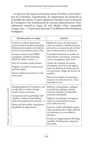 DES EMPLOIS-MÉTIERS TRANSVERSAUX AUX DOMAINES
143
©
Dunod
–
La
photocopie
non
autorisée
est
un
délit
Le directeur des ressources humaines assure l’interface entre la direc-
tion de l’entreprise, l’encadrement, les représentants du personnel et
l’ensemble des salariés. Il assure également l’interface entre la direction
de l’entreprise et les interlocuteurs de certaines administrations. Parti-
culièrement attentif au risque de mal décider, d’être inéquitable
(congés, paye…), il peut aussi participer à la définition des orientations
stratégiques.
Données prises en compte Activités
Contacts en interne (partenaires
sociaux, bruits de couloir, atmosphère,
déclarations de salariés et de chefs de
service) et des synthèses qu’il en fait.
Contacts externes (autres DRH,
consultants, chambre patronale,
ANDCP, médias, internet…).
Suivi de l’actualité sociale (presse).
Enquêtes ou études de climat social
qu’il fait réaliser.
Erreurs, dysfonctionnements et solu-
tions passés.
Repérer les sources de mécontente-
ment, les analyser et décider d’actions
préventives ou correctives afin d’éviter
que le climat social ne se détériore.
Conseiller la direction en matière de
rémunération, promotion, communi-
cation, management, plan social.
Animer des réunions (de comité
d’entreprise, de CCE ou de négocia-
tions) en décidant de l’ordre du jour,
ou y participer, rédiger des dossiers de
synthèse.
Recevoir les salariés, les partenaires
sociaux et les chefs de service, à leur
demande ou non.
Stratégie générale de l’entreprise et de
ses objectifs en matière d’image
sociale, interne ou externe.
Connaissance de la psychologie indi-
viduelle et collective (motivations,
modes de comportement, pouvoir…).
Études qu’il fait réaliser (simulations,
hypothèses de négociations).
Informer, communiquer, expliquer
et justifier les politiques choisies
(réunions formelles et informelles,
entretiens individuels).
Négocier ou participer aux négocia-
tions avec les partenaires sociaux
et les chefs de service.
Gérer les conflits individuels et parti-
ciper à la gestion des conflits collectifs
en informant et en conseillant la
direction.
Prendre en charge la gestion des litiges
(amiable, Prud’hommes, inspection
du travail).
 