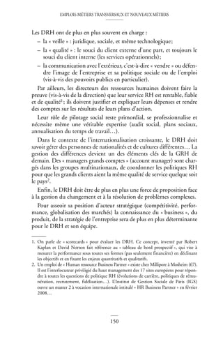 EMPLOIS-MÉTIERS TRANSVERSAUX ET NOUVEAUX MÉTIERS
150
Les DRH ont de plus en plus souvent en charge :
– la « veille » : juridique, sociale, et même technologique;
– la « qualité » : le souci du client externe d’une part, et toujours le
souci du client interne (les services opérationnels);
– la communication avec l’extérieur, c’est-à-dire « vendre » ou défen-
dre l’image de l’entreprise et sa politique sociale ou de l’emploi
(vis-à-vis des pouvoirs publics en particulier).
Par ailleurs, les directeurs des ressources humaines doivent faire la
preuve (vis-à-vis de la direction) que leur service RH est rentable, fiable
et de qualité1; ils doivent justifier et expliquer leurs dépenses et rendre
des comptes sur les résultats de leurs plans d’action.
Leur rôle de pilotage social reste primordial, se professionnalise et
nécessite même une véritable expertise (audit social, plans sociaux,
annualisation du temps de travail…).
Dans le contexte de l’internationalisation croissante, le DRH doit
savoir gérer des personnes de nationalités et de cultures différentes… La
gestion des différences devient un des éléments clés de la GRH de
demain. Des « managers grands comptes » (account manager) sont char-
gés dans les groupes multinationaux, de coordonner les politiques RH
pour que les grands clients aient la même qualité de service quelque soit
le pays2.
Enfin, le DRH doit être de plus en plus une force de proposition face
à la gestion du changement et à la résolution de problèmes complexes.
Pour asseoir sa position d’acteur stratégique (compétitivité, perfor-
mance, globalisation des marchés) la connaissance du « business », du
produit, de la stratégie de l’entreprise sera de plus en plus déterminante
pour le DRH et son équipe.
1. On parle de « scorecards » pour évaluer les DRH. Ce concept, inventé par Robert
Kaplan et David Norton fait référence au « tableau de bord prospectif », qui vise à
mesurer la performance sous toutes ses formes (pas seulement financière) en déclinant
les objectifs et en fixant les enjeux quantitatifs et qualitatifs.
2. Un emploi de « Human ressource Business Partner » existe chez Millipore à Mosheim (67).
Il est l’interlocuteur priviligié du haut management des 17 sites européens pour répon-
dre à toutes les questions de politique RH (évolutions de carrière, politiques de rému-
nération, recrutement, fidélisation…). L’Institut de Gestion Sociale de Paris (IGS)
ouvre un master 2 à vocation internationale intitulé « HR Business Partner » en février
2008…
 