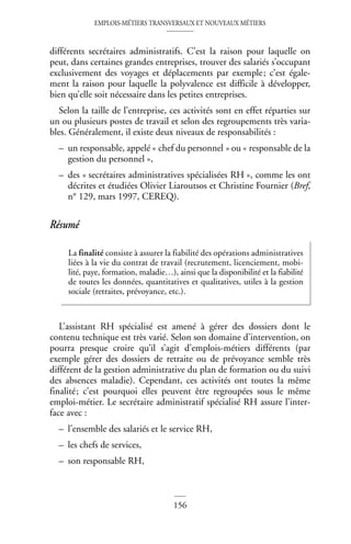 EMPLOIS-MÉTIERS TRANSVERSAUX ET NOUVEAUX MÉTIERS
156
différents secrétaires administratifs. C’est la raison pour laquelle on
peut, dans certaines grandes entreprises, trouver des salariés s’occupant
exclusivement des voyages et déplacements par exemple; c’est égale-
ment la raison pour laquelle la polyvalence est difficile à développer,
bien qu’elle soit nécessaire dans les petites entreprises.
Selon la taille de l’entreprise, ces activités sont en effet réparties sur
un ou plusieurs postes de travail et selon des regroupements très varia-
bles. Généralement, il existe deux niveaux de responsabilités :
– un responsable, appelé « chef du personnel » ou « responsable de la
gestion du personnel »,
– des « secrétaires administratives spécialisées RH », comme les ont
décrites et étudiées Olivier Liaroutsos et Christine Fournier (Bref,
n° 129, mars 1997, CEREQ).
Résumé
L’assistant RH spécialisé est amené à gérer des dossiers dont le
contenu technique est très varié. Selon son domaine d’intervention, on
pourra presque croire qu’il s’agit d’emplois-métiers différents (par
exemple gérer des dossiers de retraite ou de prévoyance semble très
différent de la gestion administrative du plan de formation ou du suivi
des absences maladie). Cependant, ces activités ont toutes la même
finalité; c’est pourquoi elles peuvent être regroupées sous le même
emploi-métier. Le secrétaire administratif spécialisé RH assure l’inter-
face avec :
– l’ensemble des salariés et le service RH,
– les chefs de services,
– son responsable RH,
La finalité consiste à assurer la fiabilité des opérations administratives
liées à la vie du contrat de travail (recrutement, licenciement, mobi-
lité, paye, formation, maladie…), ainsi que la disponibilité et la fiabilité
de toutes les données, quantitatives et qualitatives, utiles à la gestion
sociale (retraites, prévoyance, etc.).
 