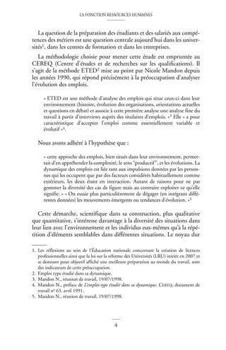 LA FONCTION RESSOURCES HUMAINES
4
La question de la préparation des étudiants et des salariés aux compé-
tences des métiers est une question centrale aujourd’hui dans les univer-
sités1, dans les centres de formation et dans les entreprises.
La méthodologie choisie pour mener cette étude est empruntée au
CEREQ (Centre d’études et de recherches sur les qualifications). Il
s’agit de la méthode ETED2 mise au point par Nicole Mandon depuis
les années 1990, qui répond précisément à la préoccupation d’analyser
l’évolution des emplois.
« ETED est une méthode d’analyse des emplois qui situe ceux-ci dans leur
environnement (histoire, évolution des organisations, orientations actuelles
et questions en débat) et associe à cette première analyse une analyse fine du
travail à partir d’interviews auprès des titulaires d’emplois. »3 Elle « a pour
caractéristique d’accepter l’emploi comme essentiellement variable et
évolutif »4.
Nous avons adhéré à l’hypothèse que :
« cette approche des emplois, bien situés dans leur environnement, permet-
tait d’en appréhender la complexité, le sens “productif”, et les évolutions. La
dynamique des emplois est liée tant aux impulsions données par les person-
nes qui les occupent que par des facteurs considérés habituellement comme
extérieurs, les deux étant en interaction. Autant de raisons pour ne pas
gommer la diversité des cas de figure mais au contraire exploiter ce qu’elle
signifie. » « On essaie plus particulièrement de dégager (en intégrant diffé-
rentes données) les mouvements émergents ou tendances d’évolution. »5
Cette démarche, scientifique dans sa construction, plus qualitative
que quantitative, s’intéresse davantage à la diversité des situations dans
leur lien avec l’environnement et les individus eux-mêmes qu’à la répé-
tition d’éléments semblables dans différentes situations. Le noyau dur
1. Les réflexions au sein de l’Éducation nationale concernant la création de licences
professionnelles ainsi que la loi sur la réforme des Universités (LRU) initiée en 2007 et
se donnant pour objectif affiché une meilleure préparation au monde du travail, sont
des indicateurs de cette préoccupation.
2. Emploi type étudié dans sa dynamique.
3. Mandon N., réunion de travail, 19/07/1998.
4. Mandon N., préface de L’emploi-type étudié dans sa dynamique, CEREQ, document de
travail no 63, avril 1991.
5. Mandon N., réunion de travail, 19/07/1998.
 