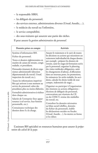 DES EMPLOIS-MÉTIERS TRANSVERSAUX AUX DOMAINES
157
©
Dunod
–
La
photocopie
non
autorisée
est
un
délit
– le responsable SIRH,
– les délégués du personnel,
– des services externes, administrations diverses (Urssaf, Assedic,…),
– le médecin du travail ou l’infirmière,
– le service comptabilité,
– des sous-traitants qui assurent une partie des tâches.
Il peut assurer la gestion administrative du personnel.
L’assistant RH spécialisé en ressources humaines peut assurer la prépa-
ration du calcul de la paye.
Données prises en compte Activités
Système d’information RH.
Fichier du personnel.
Textes et dossiers réglementaires en
matière de caisses de retraite, congé,
maladie, et procédures.
Demandes émanant de divers orga-
nismes administratifs (direction
départementale du travail, Urssaf,
inspection du travail, etc.).
Toutes les informations imprévisi-
bles qui arrivent à tout moment au
service du personnel, selon des
procédures plus ou moins élaborées.
Formalités administratives à réaliser
dans chaque cas.
Salariés de l’entreprise (leur appar-
tenance à tel service, leur histoire
personnelle, etc.).
Connaissance technique des
dossiers dont il a la charge.
Assurer le traitement et le suivi de toutes
les décisions ou actions qui nécessitent un
traitement individualisé de chaque dossier,
par exemple : préparer les dossiers de
retraite, saisir les stages de formation suivis
par le personnel, organiser le planning
des visites médicales obligatoires, saisir
les changements d’adresse, d’affectation
dans un nouveau poste, les promotions,
les naissances, les arrêts maladie, les acci-
dents, calculer les droits (solde de tout
compte, indemnités de stage)…
Organiser ou participer à l’organisation
des réunions ou actions obligatoires :
élections de délégués du personnel,
convocations aux réunions du CE
ou du CHSCT, remise des médailles
du travail, etc.
Centraliser les données nécessaires
au bilan social (chiffres, données
du fichier du personnel), établir
les déclarations sociales ou fiscales
(Urssaf, Assedic…), les mettre en forme
et les éditer.
 