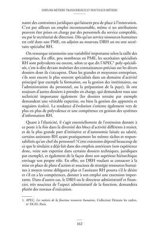 EMPLOIS-MÉTIERS TRANSVERSAUX ET NOUVEAUX MÉTIERS
162
nante des contraintes juridiques qui laissent peu de place à l’innovation.
C’est par ailleurs un emploi incontournable, même si ses attributions
peuvent être prises en charge par des personnels du service comptable,
ou par le secrétariat de direction. Dès qu’un service ressources humaines
est créé dans une PME, on adjoint au nouveau DRH un ou une secré-
taire spécialisé RH.
On remarque néanmoins une variabilité importante selon la taille des
entreprises. En effet, peu nombreux en PME, les secrétaires spécialisés
RH sont polyvalents ou encore, selon ce que dit l’APEC1 poly-spéciali-
sés, c’est-à-dire devant maîtriser des connaissances précises sur les divers
dossiers dont ils s’occupent. Dans les grandes et moyennes entreprises,
s’ils sont encore le plus souvent spécialisés dans un domaine d’activité
principal (par exemple la formation, ou la gestion des intérimaires, ou
l’administration du personnel, ou la préparation de la paye), ils ont
toujours d’autres dossiers à prendre en charge, qui demandent tous une
technicité importante également (les dossiers retraite par exemple
demandent une véritable expertise, ou bien la gestion des apprentis et
stagiaires écoles). La tendance d’évolution s’oriente également vers de
plus en plus de polyvalence et une compétence en gestion des systèmes
d’information RH.
Quant à l’élasticité, il s’agit essentiellement de l’extension donnée à
ce poste à la fois dans la diversité des blocs d’activité différents à traiter,
et de la plus grande part d’initiative et d’autonomie laissée au salarié,
certains assistants RH ayant pratiquement les mêmes tâches et respon-
sabilités qu’un chef du personnel ! Cette extension dépend beaucoup de
ce que le titulaire a déjà fait dans des emplois antérieurs (son expérience
donc, voire son expertise dans certains dossiers techniques, juridiques
par exemple), et également de la façon dont son supérieur hiérarchique
envisage son propre rôle. En effet, un DRH voulant se consacrer à la
mise en place de plans d’action et soucieux de stratégie ressources humai-
nes à moyen terme déléguera plus et l’assistant RH pourra s’il le désire
et s’il en a les compétences, donner à son emploi une extension impor-
tante. Dans d’autres cas, le DRH ou le directeur administratif et finan-
cier, très soucieux de l’aspect administratif de la fonction, demandera
plutôt des travaux d’exécution.
1. APEC, Les métiers de la fonction ressources humaines, Collection Demain les cadres,
no DC01, Paris.
 