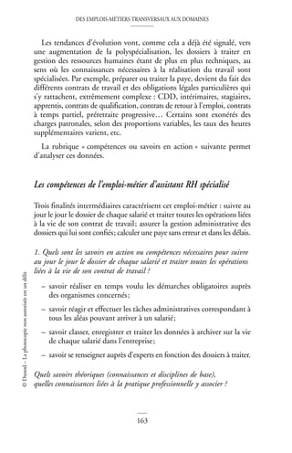 DES EMPLOIS-MÉTIERS TRANSVERSAUX AUX DOMAINES
163
©
Dunod
–
La
photocopie
non
autorisée
est
un
délit
Les tendances d’évolution vont, comme cela a déjà été signalé, vers
une augmentation de la polyspécialisation, les dossiers à traiter en
gestion des ressources humaines étant de plus en plus techniques, au
sens où les connaissances nécessaires à la réalisation du travail sont
spécialisées. Par exemple, préparer ou traiter la paye, devient du fait des
différents contrats de travail et des obligations légales particulières qui
s’y rattachent, extrêmement complexe : CDD, intérimaires, stagiaires,
apprentis, contrats de qualification, contrats de retour à l’emploi, contrats
à temps partiel, préretraite progressive… Certains sont exonérés des
charges patronales, selon des proportions variables, les taux des heures
supplémentaires varient, etc.
La rubrique « compétences ou savoirs en action » suivante permet
d’analyser ces données.
Les compétences de l’emploi-métier d’assistant RH spécialisé
Trois finalités intermédiaires caractérisent cet emploi-métier : suivre au
jour le jour le dossier de chaque salarié et traiter toutes les opérations liées
à la vie de son contrat de travail; assurer la gestion administrative des
dossiers qui lui sont confiés; calculer une paye sans erreur et dans les délais.
1. Quels sont les savoirs en action ou compétences nécessaires pour suivre
au jour le jour le dossier de chaque salarié et traiter toutes les opérations
liées à la vie de son contrat de travail ?
– savoir réaliser en temps voulu les démarches obligatoires auprès
des organismes concernés;
– savoir réagir et effectuer les tâches administratives correspondant à
tous les aléas pouvant arriver à un salarié;
– savoir classer, enregistrer et traiter les données à archiver sur la vie
de chaque salarié dans l’entreprise;
– savoir se renseigner auprès d’experts en fonction des dossiers à traiter.
Quels savoirs théoriques (connaissances et disciplines de base),
quelles connaissances liées à la pratique professionnelle y associer ?
 