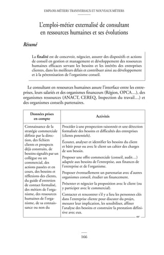 EMPLOIS-MÉTIERS TRANSVERSAUX ET NOUVEAUX MÉTIERS
166
L’emploi-métier externalisé de consultant
en ressources humaines et ses évolutions
Résumé
Le consultant en ressources humaines assure l’interface entre les entre-
prises, leurs salariés et des organismes financeurs (Région, OPCA…), des
organismes ressources (ANACT, CEREQ, Inspection du travail…) et
des organismes conseils partenaires.
La finalité est de concevoir, négocier, assurer des dispositifs et actions
de conseil en gestion et management et développement des ressources
humaines efficaces servant les besoins et les intérêts des entreprises
clientes, dans les meilleurs délais et contribuer ainsi au développement
et à la pérennisation de l’organisme conseil.
Données prises
en compte
Activités
Connaissance de la
stratégie commerciale
définie par la direc-
tion, des fichiers
clients et prospects
déjà construits, de
besoins signalés par un
collègue ou un
commercial, des
actions passées et en
cours, des besoins et
réflexions des clients,
du guide d’entretien
de contact formalisé,
des métiers de l’orga-
nisme, des ressources
humaines de l’orga-
nisme, de sa connais-
sance ou non du
Procéder à une prospection raisonnée et une détection
formalisée des besoins et difficultés des entreprises
(clients potentiels).
Écouter, analyser et identifier les besoins du client
et bâtir pour ou avec le client un cahier des charges
de son besoin.
Proposer une offre commerciale (conseil, audit…)
adaptée aux besoins de l’entreprise, aux finances de
l’entreprise et de l’organisme.
Proposer éventuellement un partenariat avec d’autres
organismes conseil, étudier un financement.
Présenter et négocier la proposition avec le client (ou
y participer avec le commercial).
Contacter et rencontrer s’il y a lieu les personnes clés
dans l’entreprise cliente pour discuter du projet,
mesurer leur implication, les sensibiliser, affiner
l’analyse des besoins et construire la prestation défini-
tive avec eux.
☞
 