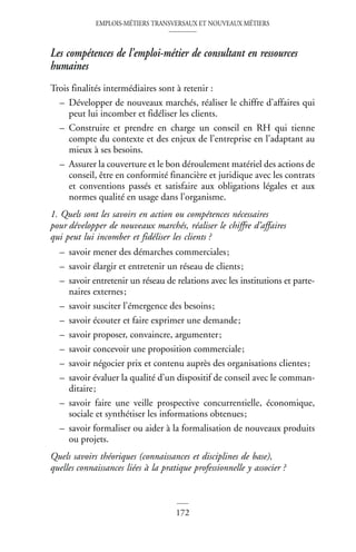 EMPLOIS-MÉTIERS TRANSVERSAUX ET NOUVEAUX MÉTIERS
172
Les compétences de l’emploi-métier de consultant en ressources
humaines
Trois finalités intermédiaires sont à retenir :
– Développer de nouveaux marchés, réaliser le chiffre d’affaires qui
peut lui incomber et fidéliser les clients.
– Construire et prendre en charge un conseil en RH qui tienne
compte du contexte et des enjeux de l’entreprise en l’adaptant au
mieux à ses besoins.
– Assurer la couverture et le bon déroulement matériel des actions de
conseil, être en conformité financière et juridique avec les contrats
et conventions passés et satisfaire aux obligations légales et aux
normes qualité en usage dans l’organisme.
1. Quels sont les savoirs en action ou compétences nécessaires
pour développer de nouveaux marchés, réaliser le chiffre d’affaires
qui peut lui incomber et fidéliser les clients ?
– savoir mener des démarches commerciales;
– savoir élargir et entretenir un réseau de clients;
– savoir entretenir un réseau de relations avec les institutions et parte-
naires externes;
– savoir susciter l’émergence des besoins;
– savoir écouter et faire exprimer une demande;
– savoir proposer, convaincre, argumenter;
– savoir concevoir une proposition commerciale;
– savoir négocier prix et contenu auprès des organisations clientes;
– savoir évaluer la qualité d’un dispositif de conseil avec le comman-
ditaire;
– savoir faire une veille prospective concurrentielle, économique,
sociale et synthétiser les informations obtenues;
– savoir formaliser ou aider à la formalisation de nouveaux produits
ou projets.
Quels savoirs théoriques (connaissances et disciplines de base),
quelles connaissances liées à la pratique professionnelle y associer ?
 