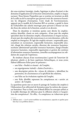 LA FONCTION RESSOURCES HUMAINES
6
des sous-systèmes (stratégie, études, logistique et plans d’action) et des
domaines d’application de la fonction (rémunération, emploi et risques
sociaux). Nous faisons l’hypothèse que ce système est invariant au-delà
de la taille ou de la conception que peuvent avoir des ressources humai-
nes les dirigeants d’entreprises. Cette étude de l’environnement,
appuyée par le modèle de la fonction RH en système, a guidé le choix
de l’échantillon des salariés interrogés pour parvenir à brosser un état
des lieux des métiers de la fonction, actuels et en devenir.
Dans les deuxième et troisième parties sont décrits les emplois-
métiers identifiés, classés en trois catégories : d’une part des emplois
spécialisés dans les domaines emploi, rémunérations et risques sociaux,
d’autre part des emplois dits transversaux à ces trois domaines, enfin des
emplois en émergence. Il s’agit des emplois suivants : responsable paye,
consultant en recrutement, responsable formation, responsable sécu-
rité, chargé des relations sociales, directeur des ressources humaines,
secrétaire administratif spécialisé ressources humaines, chargé d’études
ressources humaines, responsable organisation et gestion des systèmes
d’information ressources humaines, conseiller-accompagnateur en vali-
dation des acquis de l’expérience.
Ils résultent chacun d’une reconstruction à partir de l’interview de
plusieurs salariés et de leurs supérieurs hiérarchiques, et nous avons
élaboré différentes fiches pour les présenter :
– une fiche « finalité et résumé » de l’emploi,
– un organigramme intitulé « chaîne d’activités »,
– une description précise du « réseau de relations », identifiant les
partenaires, les circonstances et la spécificité des relations,
– une fiche sur les évolutions repérées de l’emploi,
– une fiche détaillée reprenant les compétences ou « savoirs en
action » de l’emploi.
La quatrième partie met en œuvre le passage de l’analyse des emplois à
l’élaboration d’un référentiel de formation pour les métiers des ressour-
ces humaines. Pour ce faire, sont d’abord définis les concepts utilisés et
le modèle théorique de référence pour la réflexion relative à l’acquisi-
tion des compétences1. En effet, « la compétence ne s’observant qu’en
1. Définies ainsi : « c’est le savoir-mobiliser ses connaissances, capacités et qualités pour
faire face à un problème donné ».
 