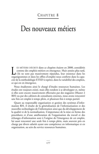 177
CH A P I T RE 8
Des nouveaux métiers
ES MÉTIERS DÉCRITS dans ce chapitre étaient en 2000, considérés
comme des emplois-métiers en émergence. Huit années plus tard,
s’ils ne sont pas massivement répandus, leur existence dans les
organigrammes et dans les offres d’emploi nous conforte dans la capa-
cité de la méthodologie ETED à repérer, dans la variabilité des emplois,
ce qui est en émergence.
Nous étudierons ainsi le chargé d’études ressources humaines. Les
études ont toujours existé, mais elles tendent à se développer et, même
si elles sont encore massivement effectuées par des stagiaires (Master 2
RH) ou par des cabinets de consultants externes, nous avons rencontré
une fois cet emploi à temps plein, et plusieurs fois à temps partiel.
Quant au responsable organisation et gestion des systèmes d’infor-
mation RH, il résulte de la généralisation de l’informatisation et des
nouvelles technologies de l’information ainsi que du développement de
la qualité et de la normalisation. L’importance de la mise en forme des
procédures et d’une amélioration de l’organisation du travail et des
échanges d’information sont à l’origine de l’émergence de cet emploi,
lui aussi rencontré une seule fois à temps plein, mais souvent pris en
charge par divers salariés ayant une compétence en informatique et en
organisation, au sein du service ressources humaines.
L
 