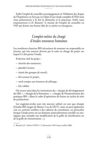 EMPLOIS-MÉTIERS TRANSVERSAUX ET NOUVEAUX MÉTIERS
178
Enfin l’emploi de conseiller-accompagnateur en Validation des Acquis
de l’Expérience ne fera pas ici l’objet d’une étude complète ETED mais
nous présenterons à la fois la démarche et le processus. Enfin nous
emprunterons à J.F. Bonami1 le résumé de l’emploi de conseiller en
VAP qui donne une bonne idée de ce métier en émergence.
L’emploi-métier du chargé
d’études ressources humaines
Les nombreux chantiers RH nécessitent de nommer un responsable en
interne, qui très souvent devient par la suite en charge du projet sur
lequel il a fait porter l’étude.
Il devient chef de projet :
– cherche des ressources;
– planifie l’action;
– réunit des groupes de travail;
– fait avancer le projet;
– rend compte aux instances de pilotage;
– fait valider.
On trouve ainsi dans les institutions des « chargés de développement
des RH », « chargés de la formation », « chargés de l’harmonisation des
pratiques RH » (dans le cadre d’opérations de fusion ou rachat de sites
de production).
Les stagiaires-écoles sont très souvent utilisés en tant que chargés
d’études RH (stages de Master 2 ou de DUT), mais on peut également
voir ces activités confiées à des cabinets de consultants, en particulier
lorsque l’étude porte sur un domaine particulièrement sensible ou stra-
tégique (par exemple une modification de la grille de classification ou
de la grille de rémunération…).
1. Bonami J.F., Cahiers ETED n° 3, Document 149 Cereq, octobre 2000.
 