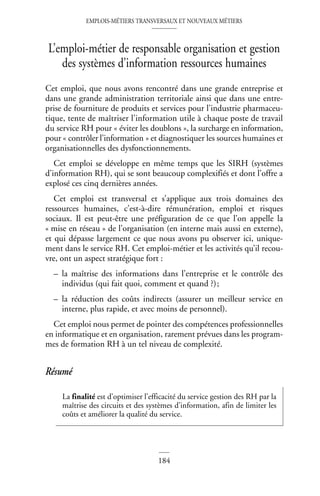 EMPLOIS-MÉTIERS TRANSVERSAUX ET NOUVEAUX MÉTIERS
184
L’emploi-métier de responsable organisation et gestion
des systèmes d’information ressources humaines
Cet emploi, que nous avons rencontré dans une grande entreprise et
dans une grande administration territoriale ainsi que dans une entre-
prise de fourniture de produits et services pour l’industrie pharmaceu-
tique, tente de maîtriser l’information utile à chaque poste de travail
du service RH pour « éviter les doublons », la surcharge en information,
pour « contrôler l’information » et diagnostiquer les sources humaines et
organisationnelles des dysfonctionnements.
Cet emploi se développe en même temps que les SIRH (systèmes
d’information RH), qui se sont beaucoup complexifiés et dont l’offre a
explosé ces cinq dernières années.
Cet emploi est transversal et s’applique aux trois domaines des
ressources humaines, c’est-à-dire rémunération, emploi et risques
sociaux. Il est peut-être une préfiguration de ce que l’on appelle la
« mise en réseau » de l’organisation (en interne mais aussi en externe),
et qui dépasse largement ce que nous avons pu observer ici, unique-
ment dans le service RH. Cet emploi-métier et les activités qu’il recou-
vre, ont un aspect stratégique fort :
– la maîtrise des informations dans l’entreprise et le contrôle des
individus (qui fait quoi, comment et quand ?);
– la réduction des coûts indirects (assurer un meilleur service en
interne, plus rapide, et avec moins de personnel).
Cet emploi nous permet de pointer des compétences professionnelles
en informatique et en organisation, rarement prévues dans les program-
mes de formation RH à un tel niveau de complexité.
Résumé
La finalité est d’optimiser l’efficacité du service gestion des RH par la
maîtrise des circuits et des systèmes d’information, afin de limiter les
coûts et améliorer la qualité du service.
 