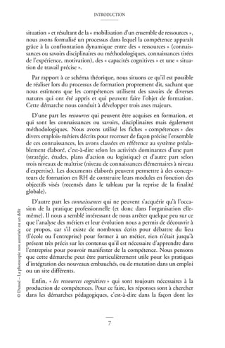 INTRODUCTION
7
©
Dunod
–
La
photocopie
non
autorisée
est
un
délit
situation » et résultant de la « mobilisation d’un ensemble de ressources »,
nous avons formalisé un processus dans lequel la compétence apparaît
grâce à la confrontation dynamique entre des « ressources » (connais-
sances ou savoirs disciplinaires ou méthodologiques, connaissances tirées
de l’expérience, motivation), des « capacités cognitives » et une « situa-
tion de travail précise ».
Par rapport à ce schéma théorique, nous situons ce qu’il est possible
de réaliser lors du processus de formation proprement dit, sachant que
nous estimons que les compétences utilisent des savoirs de diverses
natures qui ont été appris et qui peuvent faire l’objet de formation.
Cette démarche nous conduit à développer trois axes majeurs.
D’une part les ressources qui peuvent être acquises en formation, et
qui sont les connaissances ou savoirs, disciplinaires mais également
méthodologiques. Nous avons utilisé les fiches « compétences » des
divers emplois-métiers décrits pour recenser de façon précise l’ensemble
de ces connaissances, les avons classées en référence au système préala-
blement élaboré, c’est-à-dire selon les activités dominantes d’une part
(stratégie, études, plans d’action ou logistique) et d’autre part selon
trois niveaux de maîtrise (niveau de connaissances élémentaires à niveau
d’expertise). Les documents élaborés peuvent permettre à des concep-
teurs de formation en RH de construire leurs modules en fonction des
objectifs visés (recensés dans le tableau par la reprise de la finalité
globale).
D’autre part les connaissances qui ne peuvent s’acquérir qu’à l’occa-
sion de la pratique professionnelle (et donc dans l’organisation elle-
même). Il nous a semblé intéressant de nous arrêter quelque peu sur ce
que l’analyse des métiers et leur évolution nous a permis de découvrir à
ce propos, car s’il existe de nombreux écrits pour débattre du lieu
(l’école ou l’entreprise) pour former à un métier, rien n’était jusqu’à
présent très précis sur les contenus qu’il est nécessaire d’apprendre dans
l’entreprise pour pouvoir manifester de la compétence. Nous pensons
que cette démarche peut être particulièrement utile pour les pratiques
d’intégration des nouveaux embauchés, ou de mutation dans un emploi
ou un site différents.
Enfin, « les ressources cognitives » qui sont toujours nécessaires à la
production de compétences. Pour ce faire, les réponses sont à chercher
dans les démarches pédagogiques, c’est-à-dire dans la façon dont les
 