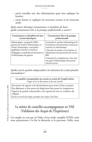 DES NOUVEAUX MÉTIERS
189
©
Dunod
–
La
photocopie
non
autorisée
est
un
délit
– savoir travailler avec des informaticiens pour leur expliquer les
besoins;
– savoir former et expliquer les nouveaux circuits et les nouveaux
outils.
Quels savoirs théoriques (connaissances et disciplines de base),
quelles connaissances liées à la pratique professionnelle y associer ?
Quelles sont les qualités indispensables à la réalisation de ces deux finalités
intermédiaires ?
Le métier de conseiller-accompagnateur en VAE
(Validation des Acquis de l’Expérience)
Cet emploi ne sera pas ici l’objet d’une étude complète ETED, mais
nous présenterons à la fois la démarche et le processus. Enfin, nous
Connaissances et disciplines de base
(savoirs théoriques)
Connaissances liées à la pratique
professionnelle
Informatique : progiciels GRH,
gestion de système informatique en
réseau, bureautique, conception
graphique, Internet et Intranet
Pédagogie et méthodes de formation à
l’informatique de gestion
Connaître le système informatique de
l’entreprise et les personnes-ressources
expertes en informatique
Connaître les tâches et les besoins en
information des personnels du service
RH
Connaître les compétences et les inté-
rêts pour l’informatique des person-
nels du service
Les qualités correspondant aux savoirs en action de l’emploi-métier
(l’agir vis-à-vis des autres et de son travail)
Faire preuve de rigueur et de détermination pour mener à bien ses projets
Être diplomate et faire preuve de doigté pour faire passer les changements
Disposer de qualités relationnelles et de capacités de mise en confiance des
collègues
Savoir se servir du temps, prendre son temps s’il le faut
 