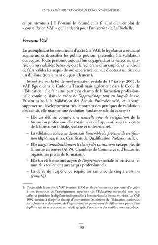 EMPLOIS-MÉTIERS TRANSVERSAUX ET NOUVEAUX MÉTIERS
190
emprunterons à J.F. Bonami le résumé et la finalité d’un emploi de
« conseiller en VAP » qu’il a décrit pour l’université de La Rochelle.
Processus VAE
En assouplissant les conditions d’accès à la VAE, le législateur a souhaité
augmenter et diversifier les publics pouvant prétendre à la validation
des acquis. Toute personne aujourd’hui engagée dans la vie active, sala-
riée ou non salariée, bénévole ou à la recherche d’un emploi, est en droit
de faire valider les acquis de son expérience, en vue d’obtenir un titre ou
un diplôme (totalement ou partiellement).
Introduite par la loi de modernisation sociale du 17 janvier 2002, la
VAE figure dans le Code du Travail mais également dans le Code de
l’Éducation : elle fait ainsi partie du champ de la formation profession-
nelle continue, dans le cadre de l’apprentissage tout au long de la vie.
Faisant suite à la Validation des Acquis Professionnels1, et laissant
supposer un développement très important des pratiques de validation
des acquis, elle marque une évolution fondamentale du concept :
– Elle est définie comme une nouvelle voie de certification de la
formation professionnelle continue et de l’apprentissage (aux côtés
de la formation initiale, scolaire et universitaire).
– La validation concerne désormais l’ensemble du processus de certifica-
tion (diplômes, titres, Certificats de Qualification Professionnelle).
– Elle élargit considérablement le champ des institutions susceptibles de
la mettre en œuvre (AFPA, Chambres de Commerce et d’Industrie,
organismes privés de formation).
– Elle fait référence aux acquis de l’expérience (sociale ou bénévole) et
non plus seulement aux acquis professionnels.
– La durée de l’expérience requise est ramenée de cinq à trois ans
(cumulés).
1. L’objectif de la première VAP (version 1985) est de permettre aux personnes d’accéder
à une formation de l’enseignement supérieur (de l’Education nationale) sans que
celles-ci possèdent le diplôme indispensable à l’entrée dans la formation visée. La VAP
1992 consiste à élargir le champ d’intervention (ministères de l’Education nationale,
de la Jeunesse et des sports, de l’Agriculture) en permettant de délivrer une partie d’un
diplôme qui ne sera cependant validé qu’après l’obtention des matières non accordées.
 
