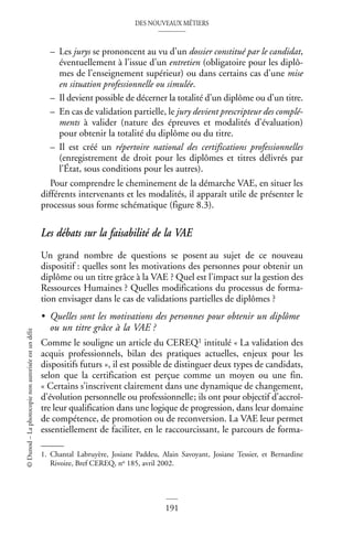 DES NOUVEAUX MÉTIERS
191
©
Dunod
–
La
photocopie
non
autorisée
est
un
délit
– Les jurys se prononcent au vu d’un dossier constitué par le candidat,
éventuellement à l’issue d’un entretien (obligatoire pour les diplô-
mes de l’enseignement supérieur) ou dans certains cas d’une mise
en situation professionnelle ou simulée.
– Il devient possible de décerner la totalité d’un diplôme ou d’un titre.
– En cas de validation partielle, le jury devient prescripteur des complé-
ments à valider (nature des épreuves et modalités d’évaluation)
pour obtenir la totalité du diplôme ou du titre.
– Il est créé un répertoire national des certifications professionnelles
(enregistrement de droit pour les diplômes et titres délivrés par
l’État, sous conditions pour les autres).
Pour comprendre le cheminement de la démarche VAE, en situer les
différents intervenants et les modalités, il apparaît utile de présenter le
processus sous forme schématique (figure 8.3).
Les débats sur la faisabilité de la VAE
Un grand nombre de questions se posent au sujet de ce nouveau
dispositif : quelles sont les motivations des personnes pour obtenir un
diplôme ou un titre grâce à la VAE ? Quel est l’impact sur la gestion des
Ressources Humaines ? Quelles modifications du processus de forma-
tion envisager dans le cas de validations partielles de diplômes ?
• Quelles sont les motivations des personnes pour obtenir un diplôme
ou un titre grâce à la VAE ?
Comme le souligne un article du CEREQ1 intitulé « La validation des
acquis professionnels, bilan des pratiques actuelles, enjeux pour les
dispositifs futurs », il est possible de distinguer deux types de candidats,
selon que la certification est perçue comme un moyen ou une fin.
« Certains s’inscrivent clairement dans une dynamique de changement,
d’évolution personnelle ou professionnelle; ils ont pour objectif d’accroî-
tre leur qualification dans une logique de progression, dans leur domaine
de compétence, de promotion ou de reconversion. La VAE leur permet
essentiellement de faciliter, en le raccourcissant, le parcours de forma-
1. Chantal Labruyère, Josiane Paddeu, Alain Savoyant, Josiane Tessier, et Bernardine
Rivoire, Bref CEREQ, no 185, avril 2002.
 