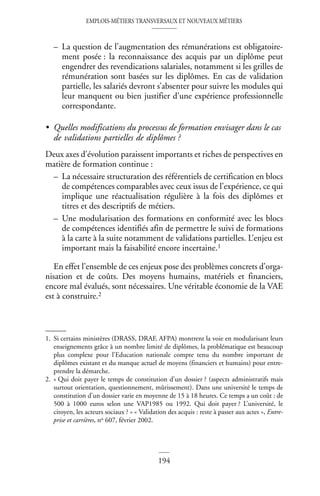 EMPLOIS-MÉTIERS TRANSVERSAUX ET NOUVEAUX MÉTIERS
194
– La question de l’augmentation des rémunérations est obligatoire-
ment posée : la reconnaissance des acquis par un diplôme peut
engendrer des revendications salariales, notamment si les grilles de
rémunération sont basées sur les diplômes. En cas de validation
partielle, les salariés devront s’absenter pour suivre les modules qui
leur manquent ou bien justifier d’une expérience professionnelle
correspondante.
• Quelles modifications du processus de formation envisager dans le cas
de validations partielles de diplômes ?
Deux axes d’évolution paraissent importants et riches de perspectives en
matière de formation continue :
– La nécessaire structuration des référentiels de certification en blocs
de compétences comparables avec ceux issus de l’expérience, ce qui
implique une réactualisation régulière à la fois des diplômes et
titres et des descriptifs de métiers.
– Une modularisation des formations en conformité avec les blocs
de compétences identifiés afin de permettre le suivi de formations
à la carte à la suite notamment de validations partielles. L’enjeu est
important mais la faisabilité encore incertaine.1
En effet l’ensemble de ces enjeux pose des problèmes concrets d’orga-
nisation et de coûts. Des moyens humains, matériels et financiers,
encore mal évalués, sont nécessaires. Une véritable économie de la VAE
est à construire.2
1. Si certains ministères (DRASS, DRAF, AFPA) montrent la voie en modularisant leurs
enseignements grâce à un nombre limité de diplômes, la problématique est beaucoup
plus complexe pour l’Education nationale compte tenu du nombre important de
diplômes existant et du manque actuel de moyens (financiers et humains) pour entre-
prendre la démarche.
2. « Qui doit payer le temps de constitution d’un dossier ? (aspects administratifs mais
surtout orientation, questionnement, mûrissement). Dans une université le temps de
constitution d’un dossier varie en moyenne de 15 à 18 heures. Ce temps a un coût : de
500 à 1000 euros selon une VAP1985 ou 1992. Qui doit payer ? L’université, le
citoyen, les acteurs sociaux ? » « Validation des acquis : reste à passer aux actes », Entre-
prise et carrières, no 607, février 2002.
 