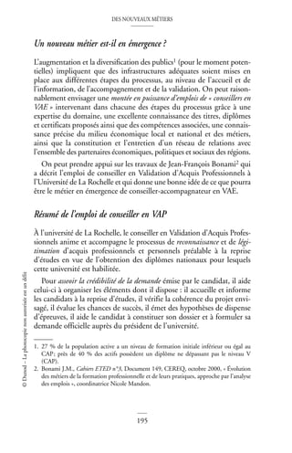 DES NOUVEAUX MÉTIERS
195
©
Dunod
–
La
photocopie
non
autorisée
est
un
délit
Un nouveau métier est-il en émergence ?
L’augmentation et la diversification des publics1 (pour le moment poten-
tielles) impliquent que des infrastructures adéquates soient mises en
place aux différentes étapes du processus, au niveau de l’accueil et de
l’information, de l’accompagnement et de la validation. On peut raison-
nablement envisager une montée en puissance d’emplois de « conseillers en
VAE » intervenant dans chacune des étapes du processus grâce à une
expertise du domaine, une excellente connaissance des titres, diplômes
et certificats proposés ainsi que des compétences associées, une connais-
sance précise du milieu économique local et national et des métiers,
ainsi que la constitution et l’entretien d’un réseau de relations avec
l’ensemble des partenaires économiques, politiques et sociaux des régions.
On peut prendre appui sur les travaux de Jean-François Bonami2 qui
a décrit l’emploi de conseiller en Validation d’Acquis Professionnels à
l’Université de La Rochelle et qui donne une bonne idée de ce que pourra
être le métier en émergence de conseiller-accompagnateur en VAE.
Résumé de l’emploi de conseiller en VAP
À l’université de La Rochelle, le conseiller en Validation d’Acquis Profes-
sionnels anime et accompagne le processus de reconnaissance et de légi-
timation d’acquis professionnels et personnels préalable à la reprise
d’études en vue de l’obtention des diplômes nationaux pour lesquels
cette université est habilitée.
Pour asseoir la crédibilité de la demande émise par le candidat, il aide
celui-ci à organiser les éléments dont il dispose : il accueille et informe
les candidats à la reprise d’études, il vérifie la cohérence du projet envi-
sagé, il évalue les chances de succès, il émet des hypothèses de dispense
d’épreuves, il aide le candidat à constituer son dossier et à formuler sa
demande officielle auprès du président de l’université.
1. 27 % de la population active a un niveau de formation initiale inférieur ou égal au
CAP; près de 40 % des actifs possèdent un diplôme ne dépassant pas le niveau V
(CAP).
2. Bonami J.M., Cahiers ETED n°3, Document 149, CEREQ, octobre 2000, « Évolution
des métiers de la formation professionnelle et de leurs pratiques, approche par l’analyse
des emplois », coordinatrice Nicole Mandon.
 