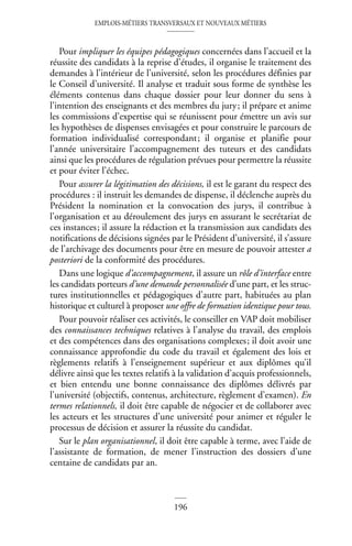 EMPLOIS-MÉTIERS TRANSVERSAUX ET NOUVEAUX MÉTIERS
196
Pour impliquer les équipes pédagogiques concernées dans l’accueil et la
réussite des candidats à la reprise d’études, il organise le traitement des
demandes à l’intérieur de l’université, selon les procédures définies par
le Conseil d’université. Il analyse et traduit sous forme de synthèse les
éléments contenus dans chaque dossier pour leur donner du sens à
l’intention des enseignants et des membres du jury; il prépare et anime
les commissions d’expertise qui se réunissent pour émettre un avis sur
les hypothèses de dispenses envisagées et pour construire le parcours de
formation individualisé correspondant; il organise et planifie pour
l’année universitaire l’accompagnement des tuteurs et des candidats
ainsi que les procédures de régulation prévues pour permettre la réussite
et pour éviter l’échec.
Pour assurer la légitimation des décisions, il est le garant du respect des
procédures : il instruit les demandes de dispense, il déclenche auprès du
Président la nomination et la convocation des jurys, il contribue à
l’organisation et au déroulement des jurys en assurant le secrétariat de
ces instances; il assure la rédaction et la transmission aux candidats des
notifications de décisions signées par le Président d’université, il s’assure
de l’archivage des documents pour être en mesure de pouvoir attester a
posteriori de la conformité des procédures.
Dans une logique d’accompagnement, il assure un rôle d’interface entre
les candidats porteurs d’une demande personnalisée d’une part, et les struc-
tures institutionnelles et pédagogiques d’autre part, habituées au plan
historique et culturel à proposer une offre de formation identique pour tous.
Pour pouvoir réaliser ces activités, le conseiller en VAP doit mobiliser
des connaissances techniques relatives à l’analyse du travail, des emplois
et des compétences dans des organisations complexes; il doit avoir une
connaissance approfondie du code du travail et également des lois et
règlements relatifs à l’enseignement supérieur et aux diplômes qu’il
délivre ainsi que les textes relatifs à la validation d’acquis professionnels,
et bien entendu une bonne connaissance des diplômes délivrés par
l’université (objectifs, contenus, architecture, règlement d’examen). En
termes relationnels, il doit être capable de négocier et de collaborer avec
les acteurs et les structures d’une université pour animer et réguler le
processus de décision et assurer la réussite du candidat.
Sur le plan organisationnel, il doit être capable à terme, avec l’aide de
l’assistante de formation, de mener l’instruction des dossiers d’une
centaine de candidats par an.
 