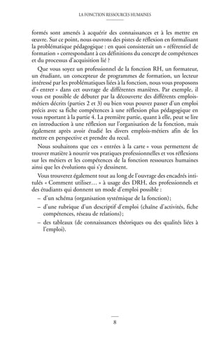 LA FONCTION RESSOURCES HUMAINES
8
formés sont amenés à acquérir des connaissances et à les mettre en
œuvre. Sur ce point, nous ouvrons des pistes de réflexion en formalisant
la problématique pédagogique : en quoi consisterait un « référentiel de
formation » correspondant à ces définitions du concept de compétences
et du processus d’acquisition lié ?
Que vous soyez un professionnel de la fonction RH, un formateur,
un étudiant, un concepteur de programmes de formation, un lecteur
intéressé par les problématiques liées à la fonction, nous vous proposons
d’« entrer » dans cet ouvrage de différentes manières. Par exemple, il
vous est possible de débuter par la découverte des différents emplois-
métiers décrits (parties 2 et 3) ou bien vous pouvez passer d’un emploi
précis avec sa fiche compétences à une réflexion plus pédagogique en
vous reportant à la partie 4. La première partie, quant à elle, peut se lire
en introduction à une réflexion sur l’organisation de la fonction, mais
également après avoir étudié les divers emplois-métiers afin de les
mettre en perspective et prendre du recul.
Nous souhaitons que ces « entrées à la carte » vous permettent de
trouver matière à nourrir vos pratiques professionnelles et vos réflexions
sur les métiers et les compétences de la fonction ressources humaines
ainsi que les évolutions qui s’y dessinent.
Vous trouverez également tout au long de l’ouvrage des encadrés inti-
tulés « Comment utiliser… » à usage des DRH, des professionnels et
des étudiants qui donnent un mode d’emploi possible :
– d’un schéma (organisation systémique de la fonction);
– d’une rubrique d’un descriptif d’emploi (chaîne d’activités, fiche
compétences, réseau de relations);
– des tableaux (de connaissances théoriques ou des qualités liées à
l’emploi).
 