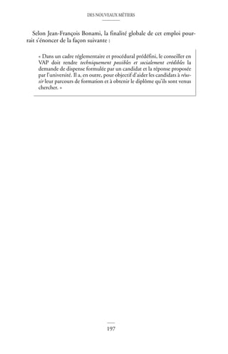 DES NOUVEAUX MÉTIERS
197
©
Dunod
–
La
photocopie
non
autorisée
est
un
délit
Selon Jean-François Bonami, la finalité globale de cet emploi pour-
rait s’énoncer de la façon suivante :
« Dans un cadre réglementaire et procédural prédéfini, le conseiller en
VAP doit rendre techniquement possibles et socialement crédibles la
demande de dispense formulée par un candidat et la réponse proposée
par l’université. Il a, en outre, pour objectif d’aider les candidats à réus-
sir leur parcours de formation et à obtenir le diplôme qu’ils sont venus
chercher. »
 