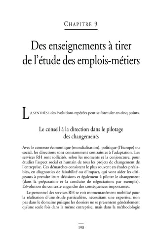 198
CH AP I T RE 9
Des enseignements à tirer
de l’étude des emplois-métiers
A SYNTHÈSE des évolutions repérées peut se formuler en cinq points.
Le conseil à la direction dans le pilotage
des changements
Avec le contexte économique (mondialisation), politique (l’Europe) ou
social, les directions sont constamment contraintes à l’adaptation. Les
services RH sont sollicités, selon les moments et la conjoncture, pour
étudier l’aspect social et humain de tous les projets de changement de
l’entreprise. Ces démarches consistent le plus souvent en études préala-
bles, en diagnostics de faisabilité ou d’impact, qui vont aider les diri-
geants à prendre leurs décisions et également à piloter le changement
(dans la préparation et la conduite de négociations par exemple).
L’évolution du contexte engendre des conséquences importantes.
Le personnel des services RH se voit momentanément mobilisé pour
la réalisation d’une étude particulière, nécessitant une expertise, non
pas dans le domaine puisque les dossiers ne se présentent généralement
qu’une seule fois dans la même entreprise, mais dans la méthodologie
L
 