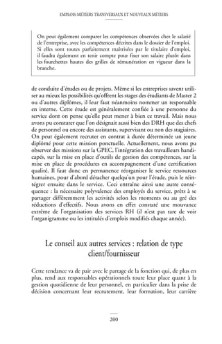 EMPLOIS-MÉTIERS TRANSVERSAUX ET NOUVEAUX MÉTIERS
200
de conduite d’études ou de projets. Même si les entreprises savent utili-
ser au mieux les possibilités qu’offrent les stages des étudiants de Master 2
ou d’autres diplômes, il leur faut néanmoins nommer un responsable
en interne. Cette étude est généralement confiée à une personne du
service dont on pense qu’elle peut mener à bien ce travail. Mais nous
avons pu constater que l’on désignait aussi bien des DRH que des chefs
de personnel ou encore des assistants, supervisant ou non des stagiaires.
On peut également recruter en contrat à durée déterminée un jeune
diplômé pour cette mission ponctuelle. Actuellement, nous avons pu
observer des missions sur la GPEC, l’intégration des travailleurs handi-
capés, sur la mise en place d’outils de gestion des compétences, sur la
mise en place de procédures en accompagnement d’une certification
qualité. Il faut donc en permanence réorganiser le service ressources
humaines, pour d’abord détacher quelqu’un pour l’étude, puis le réin-
tégrer ensuite dans le service. Ceci entraîne ainsi une autre consé-
quence : la nécessaire polyvalence des employés du service, prêts à se
partager différemment les activités selon les moments ou au gré des
réductions d’effectifs. Nous avons en effet constaté une mouvance
extrême de l’organisation des services RH (il n’est pas rare de voir
l’organigramme ou les intitulés d’emplois modifiés chaque année).
Le conseil aux autres services : relation de type
client/fournisseur
Cette tendance va de pair avec le partage de la fonction qui, de plus en
plus, rend aux responsables opérationnels toute leur place quant à la
gestion quotidienne de leur personnel, en particulier dans la prise de
décision concernant leur recrutement, leur formation, leur carrière
On peut également comparer les compétences observées chez le salarié
de l’entreprise, avec les compétences décrites dans le dossier de l’emploi.
Si elles sont toutes parfaitement maîtrisées par le titulaire d’emploi,
il faudra également en tenir compte pour fixer son salaire plutôt dans
les fourchettes hautes des grilles de rémunération en vigueur dans la
branche.
 