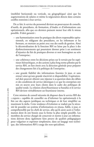 DES ENSEIGNEMENTS À TIRER DE L’ÉTUDE DES EMPLOIS-MÉTIERS
201
©
Dunod
–
La
photocopie
non
autorisée
est
un
délit
(mobilité horizontale ou verticale, ou géographique) ainsi que les
augmentations de salaires et même la négociation directe dans certains
conflits restreints à leur service.
De ce fait, le service du personnel devient un pourvoyeur de conseils,
d’outils, de procédures, de formation, d’études et d’informations aux
opérationnels, afin que ces derniers puissent mener leur rôle le mieux
possible. Il doit garantir :
– une harmonisation entre les pratiques des divers responsables opéra-
tionnels, en rédigeant des procédures, en les informant et les
formant, en mettant au point avec eux des outils de gestion. Ainsi
la décentralisation de la fonction RH ne laisse pas la place à des
dysfonctionnements qui pourraient donner prise à un sentiment
d’injustice du fait de pratiques diverses et non homogènes au sein
de l’entreprise;
– une cohérence entre les décisions prises sur le terrain par les supé-
rieurs hiérarchiques, et des actions à plus long terme pilotées par le
service RH, en lien étroit avec la direction générale pour préparer
des changements liés à la politique de l’entreprise;
– une grande fiabilité des informations fournies (à jour, et sans
erreur) ainsi qu’une grande réactivité et disponibilité. L’opération-
nel doit pouvoir obtenir une réponse à sa question dans des délais
et des conditions de service identiques à ce que les entreprises ont
mis en œuvre avec leurs clients dans le cadre des politiques de
qualité totale. La relation client/fournisseur se banalise et le service
RH devient véritablement un fournisseur interne.
Cette mission de conseil nécessite de disposer dans le service RH des
« experts » capables de conseiller ou d’informer les opérationnels à la
fois sur des aspects juridiques ou techniques et de leur simplifier au
maximum la tâche. Cette tendance d’évolution se traduit par la néces-
sité de posséder un système d’informations en réseau, fiable, à jour, et
compréhensible par les chefs de service, afin qu’ils aient accès à l’infor-
mation dont ils ont besoin sous la forme la plus simple possible. Les
membres du service chargés de concevoir et mettre à jour ces informa-
tions doivent donc également faire preuve de qualités pédagogiques
pour vulgariser et exprimer simplement, dans un langage non techni-
que, des informations RH à usage des non-spécialistes.
 