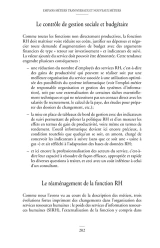 EMPLOIS-MÉTIERS TRANSVERSAUX ET NOUVEAUX MÉTIERS
202
Le contrôle de gestion sociale et budgétaire
Comme toutes les fonctions non directement productives, la fonction
RH doit maîtriser voire réduire ses coûts, justifier ses dépenses et négo-
cier toute demande d’augmentation de budget avec des arguments
financiers de type « retour sur investissement » et indicateurs de suivi.
La valeur ajoutée du service doit pouvoir être démontrée. Cette tendance
engendre plusieurs conséquences :
– une réduction du nombre d’employés des services RH, c’est-à-dire
des gains de productivité qui peuvent se réaliser soit par une
meilleure organisation du service associée à une utilisation optimi-
sée des possibilités du système informatique (voir l’emploi-métier
de responsable organisation et gestion des systèmes d’informa-
tion), soit par une externalisation de certaines tâches essentielle-
ment techniques et qui ne nécessitent pas un contact direct avec les
salariés (le recrutement, le calcul de la paye, des études pour prépa-
rer des dossiers de changement, etc.);
– la mise en place de tableaux de bord de gestion avec des indicateurs
de suivi permettant de piloter la politique RH et d’en mesurer les
effets en termes de gain de productivité, voire même en termes de
rendement. L’outil informatique devient ici encore précieux, à
condition toutefois que quelqu’un se soit, en amont, chargé de
concevoir les indicateurs à suivre (sans que ce soit une « usine à
gaz ») et ait réfléchi à l’adaptation des bases de données RH;
– et ici encore la professionnalisation des acteurs du service, c’est-à-
dire leur capacité à résoudre de façon efficace, appropriée et rapide
les diverses questions à traiter, et ceci avec un coût inférieur à celui
d’un consultant.
Le réaménagement de la fonction RH
Comme nous l’avons vu au cours de la description des métiers, trois
évolutions fortes impriment des changements dans l’organisation des
services ressources humaines : le poids des services d’information ressour-
ces humaines (SIRH), l’externalisation de la fonction y compris dans
 
