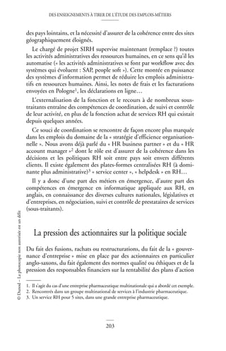 DES ENSEIGNEMENTS À TIRER DE L’ÉTUDE DES EMPLOIS-MÉTIERS
203
©
Dunod
–
La
photocopie
non
autorisée
est
un
délit
des pays lointains, et la nécessité d’assurer de la cohérence entre des sites
géographiquement éloignés.
Le chargé de projet SIRH supervise maintenant (remplace ?) toutes
les activités administratives des ressources humaines, en ce sens qu’il les
automatise (« les activités administratives se font par workflow avec des
systèmes qui évoluent : SAP, people soft »). Cette montée en puissance
des systèmes d’information permet de réduire les emplois administra-
tifs en ressources humaines. Ainsi, les notes de frais et les facturations
envoyées en Pologne1, les déclarations en ligne…
L’externalisation de la fonction et le recours à de nombreux sous-
traitants entraîne des compétences de coordination, de suivi et contrôle
de leur activité, en plus de la fonction achat de services RH qui existait
depuis quelques années.
Ce souci de coordination se rencontre de façon encore plus marquée
dans les emplois du domaine de la « stratégie d’efficience organisation-
nelle ». Nous avons déjà parlé du « HR business partner » et du « HR
account manager »2 dont le rôle est d’assurer de la cohérence dans les
décisions et les politiques RH soit entre pays soit envers différents
clients. Il existe également des plates-formes centralisées RH (à domi-
nante plus administrative)3 « service center », « helpdesk » en RH…
Il y a donc d’une part des métiers en émergence, d’autre part des
compétences en émergence en informatique appliquée aux RH, en
anglais, en connaissance des diverses cultures nationales, législatives et
d’entreprises, en négociation, suivi et contrôle de prestataires de services
(sous-traitants).
La pression des actionnaires sur la politique sociale
Du fait des fusions, rachats ou restructurations, du fait de la « gouver-
nance d’entreprise » mise en place par des actionnaires en particulier
anglo-saxons, du fait également des normes qualité ou éthiques et de la
pression des responsables financiers sur la rentabilité des plans d’action
1. Il s’agit du cas d’une entreprise pharmaceutique multinationale qui a abordé cet exemple.
2. Rencontrés dans un groupe multinational de services à l’industrie pharmaceutique.
3. Un service RH pour 5 sites, dans une grande entreprise pharmaceutique.
 