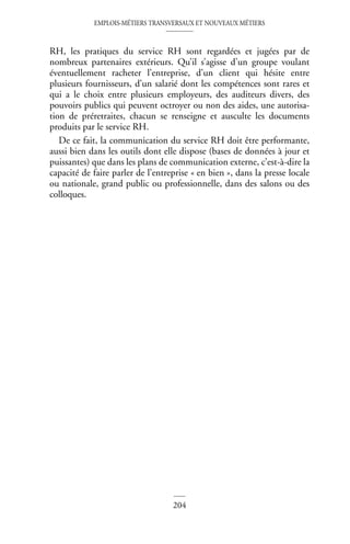 EMPLOIS-MÉTIERS TRANSVERSAUX ET NOUVEAUX MÉTIERS
204
RH, les pratiques du service RH sont regardées et jugées par de
nombreux partenaires extérieurs. Qu’il s’agisse d’un groupe voulant
éventuellement racheter l’entreprise, d’un client qui hésite entre
plusieurs fournisseurs, d’un salarié dont les compétences sont rares et
qui a le choix entre plusieurs employeurs, des auditeurs divers, des
pouvoirs publics qui peuvent octroyer ou non des aides, une autorisa-
tion de préretraites, chacun se renseigne et ausculte les documents
produits par le service RH.
De ce fait, la communication du service RH doit être performante,
aussi bien dans les outils dont elle dispose (bases de données à jour et
puissantes) que dans les plans de communication externe, c’est-à-dire la
capacité de faire parler de l’entreprise « en bien », dans la presse locale
ou nationale, grand public ou professionnelle, dans des salons ou des
colloques.
 