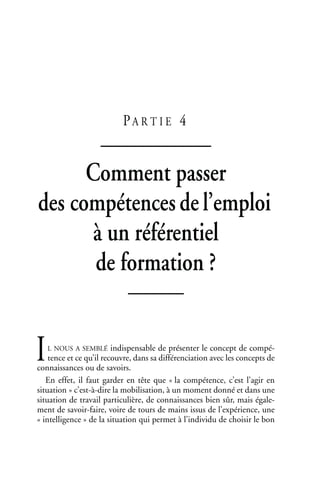 PA R T I E 4
Comment passer
des compétencesdel’emploi
à un référentiel
de formation ?
L NOUS A SEMBLÉ indispensable de présenter le concept de compé-
tence et ce qu’il recouvre, dans sa différenciation avec les concepts de
connaissances ou de savoirs.
En effet, il faut garder en tête que « la compétence, c’est l’agir en
situation » c’est-à-dire la mobilisation, à un moment donné et dans une
situation de travail particulière, de connaissances bien sûr, mais égale-
ment de savoir-faire, voire de tours de mains issus de l’expérience, une
« intelligence » de la situation qui permet à l’individu de choisir le bon
I
 