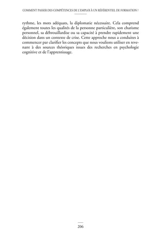 COMMENT PASSER DES COMPÉTENCES DE L’EMPLOI À UN RÉFÉRENTIEL DE FORMATION ?
206
rythme, les mots adéquats, la diplomatie nécessaire. Cela comprend
également toutes les qualités de la personne particulière, son charisme
personnel, sa débrouillardise ou sa capacité à prendre rapidement une
décision dans un contexte de crise. Cette approche nous a conduites à
commencer par clarifier les concepts que nous voulions utiliser en reve-
nant à des sources théoriques issues des recherches en psychologie
cognitive et de l’apprentissage.
 