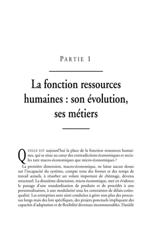 PA R T I E 1
La fonction ressources
humaines : son évolution,
ses métiers
UELLE EST aujourd’hui la place de la fonction ressources humai-
nes, qui se situe au cœur des contradictions économiques et socia-
les tant macro-économiques que micro-économiques ?
La première dimension, macro-économique, ne laisse aucun doute
sur l’incapacité du système, compte tenu des formes et des temps de
travail actuels, à résorber un volant important de chômage, devenu
structurel. La deuxième dimension, micro-économique, met en évidence
le passage d’une standardisation de produits et de procédés à une
personnalisation, à une modularité sous les contraintes de délais-coûts-
qualité. Les entreprises sont ainsi conduites à gérer non plus des proces-
sus longs mais des lots spécifiques, des projets ponctuels impliquant des
capacités d’adaptation et de flexibilité devenues incontournables. Danièle
Q
 