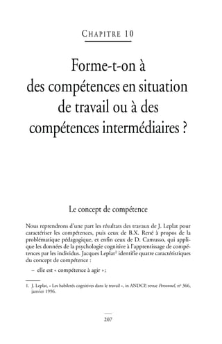 207
CHAP IT RE 10
Forme-t-on à
des compétencesensituation
de travail ou à des
compétences intermédiaires ?
Forme-t-on à des compétences en situation de travail…
Le concept de compétence
Nous reprendrons d’une part les résultats des travaux de J. Leplat pour
caractériser les compétences, puis ceux de B.X. René à propos de la
problématique pédagogique, et enfin ceux de D. Camusso, qui appli-
que les données de la psychologie cognitive à l’apprentissage de compé-
tences par les individus. Jacques Leplat1 identifie quatre caractéristiques
du concept de compétence :
– elle est « compétence à agir »;
1. J. Leplat, « Les habiletés cognitives dans le travail », in ANDCP, revue Personnel, no 366,
janvier 1996.
 
