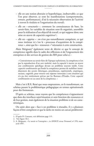 COMMENT PASSER DES COMPÉTENCES DE L’EMPLOI À UN RÉFÉRENTIEL DE FORMATION ?
208
– elle est une notion abstraite et hypothétique, inobservable; ce que
l’on peut observer, ce sont les manifestations (comportements,
erreurs, performances), d’où la nécessaire observation de l’activité
à travers le titulaire et l’organisation du travail;
– elle est « structurée » : comment les connaissances de base, les
savoir-faire, les variables de situation sont-ils organisés, assemblés
pour la réalisation d’un objectif de travail, ce qui suppose donc une
mise en œuvre de capacités cognitives1;
– elle est « apprise » : on n’est pas naturellement compétent, ce qui
nous intéresse ici c’est le « processus d’acquisition de la compé-
tence », ainsi que les « ressources »2 nécessaires à cette construction.
Alain Meignant3 également tente de décrire ce que le concept de
compétence signifie dans le cadre des réflexions et de l’engouement des
entreprises et des services de gestion des RH pour celui-ci :
« Contrairement au savoir-faire de l’époque taylorienne, la compétence n’est
pas la reproduction d’un acte maîtrisé, mais la capacité à mettre en œuvre
une combinatoire spécifique devant un problème souvent inédit. Cette
capacité combinatoire qui fonde la compétence permet de mobiliser immé-
diatement des savoirs théoriques, procéduraux, expérientiels, empiriques,
sociaux, cognitifs, pour trouver une réponse innovante à une situation qui
n’a pu être entièrement prévue par les Bureaux d’Études. Cette capacité
combinatoire est au cœur de la compétence. »
Mais c’est à B.X. René que nous empruntons, en le transformant, un
schéma posant la problématique pédagogique en termes opérationnels
pour des formateurs.
D’après ce schéma, nous voyons que les compétences n’apparaissent
que dans des interfaces sujet/situation et sont fonction des ressources et
de leur gestion, mais également de la situation problème et de ses carac-
téristiques.
On saisit alors que « face à un problème à résoudre, il y a plusieurs
façons d’être compétent et que la tâche est moins un carcan prédétermi-
1. D’après D. Camusso, voir définition page 115.
2. Voir figure 10.1.
3. A. Meignant, « Le savoir et l’entreprise », in ANDCP, revue Personnel, no 378, mars-
avril 1997.
 