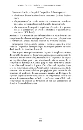 FORME-T-ON À DES COMPÉTENCES EN SITUATION DE TRAVAIL…
211
©
Dunod
–
La
photocopie
non
autorisée
est
un
délit
On trouve ainsi les pré-requis à l’acquisition de la compétence :
– « l’existence d’une situation de mise en œuvre » (variable de situa-
tion);
– « la possession d’un certain nombre de savoirs ou de connaissan-
ces », et de savoirs professionnels (variables de ressources);
– « la possession des capacités cognitives nécessaires à la produc-
tion de la compétence, un savoir combinatoire et gestionnaire de
ressource » (B.X. René);
permettant la structuration des différents éléments pour aboutir à une
compétence dont la caractéristique est d’être structurée (J. Leplat) et de
se restructurer à chaque nouvelle situation ou problème nouveau.
La formation professionnelle, initiale et continue, a donc à se préoc-
cuper de l’acquisition de ces pré-requis pour espérer préparer les indivi-
dus à aborder les situations de travail.
Nous voyons alors que nous devons dépasser le simple recensement
des variables de ressources (les savoirs ou connaissances, sans oublier les
ressources environnementales) pour réfléchir à l’acquisition des capaci-
tés cognitives d’une part et aux situations de mise en œuvre de ces
compétences d’autre part. C’est ce qui peut nous permettre d’aboutir
à un référentiel/formation à partir d’un référentiel emplois/métiers,
avec les compétences associées. Ce référentiel contiendrait, au-delà des
contenus, des recommandations pédagogiques pour construire des
situations où confronter les connaissances acquises et développer les
capacités cognitives mises en œuvre dans les compétences, sachant que
nous ne formons sans doute qu’à des compétences intermédiaires, des
compétences en situation de formation, et non aux compétences en
situation de travail elles-mêmes.
 