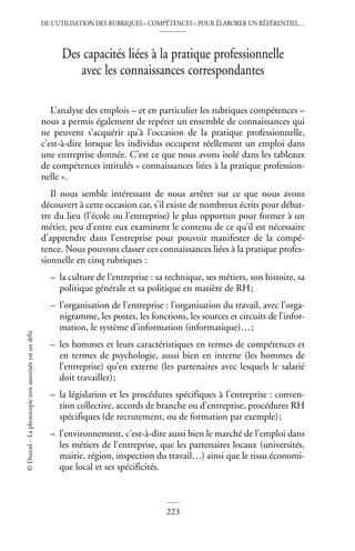 DE L’UTILISATION DES RUBRIQUES « COMPÉTENCES » POUR ÉLABORER UN RÉFÉRENTIEL…
223
©
Dunod
–
La
photocopie
non
autorisée
est
un
délit
Des capacités liées à la pratique professionnelle
avec les connaissances correspondantes
L’analyse des emplois – et en particulier les rubriques compétences –
nous a permis également de repérer un ensemble de connaissances qui
ne peuvent s’acquérir qu’à l’occasion de la pratique professionnelle,
c’est-à-dire lorsque les individus occupent réellement un emploi dans
une entreprise donnée. C’est ce que nous avons isolé dans les tableaux
de compétences intitulés « connaissances liées à la pratique profession-
nelle ».
Il nous semble intéressant de nous arrêter sur ce que nous avons
découvert à cette occasion car, s’il existe de nombreux écrits pour débat-
tre du lieu (l’école ou l’entreprise) le plus opportun pour former à un
métier, peu d’entre eux examinent le contenu de ce qu’il est nécessaire
d’apprendre dans l’entreprise pour pouvoir manifester de la compé-
tence. Nous pouvons classer ces connaissances liées à la pratique profes-
sionnelle en cinq rubriques :
– la culture de l’entreprise : sa technique, ses métiers, son histoire, sa
politique générale et sa politique en matière de RH;
– l’organisation de l’entreprise : l’organisation du travail, avec l’orga-
nigramme, les postes, les fonctions, les sources et circuits de l’infor-
mation, le système d’information (informatique)…;
– les hommes et leurs caractéristiques en termes de compétences et
en termes de psychologie, aussi bien en interne (les hommes de
l’entreprise) qu’en externe (les partenaires avec lesquels le salarié
doit travailler);
– la législation et les procédures spécifiques à l’entreprise : conven-
tion collective, accords de branche ou d’entreprise, procédures RH
spécifiques (de recrutement, ou de formation par exemple);
– l’environnement, c’est-à-dire aussi bien le marché de l’emploi dans
les métiers de l’entreprise, que les partenaires locaux (universités,
mairie, région, inspection du travail…) ainsi que le tissu économi-
que local et ses spécificités.
 