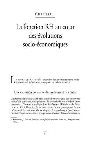 11
CH A P I T RE 1
La fonction RH au cœur
des évolutions
socio-économiques
A FONCTION RH est-elle tributaire des environnements socio-
économiques ? Que nous enseignent les débats actuels ?
Une évolution constante des missions et des outils
L’histoire de la fonction RH ne se confond pas avec celle des entreprises
puisqu’elle concerne principalement les sociétés de plus de deux cents
personnes1. Comme le souligne Jean Fombonne, l’histoire de la fonc-
tion est liée à l’histoire du management, de ses paradigmes, de ses
méthodes. Elle emprunte à la sociologie et à la psychologie (fonctionne-
ment des organisations et des groupes, identification des couches sociales,
1. Fombonne J., Pour un historique de la fonction personnel, Paris, Éd. d’Organisation,
1992.
L
 