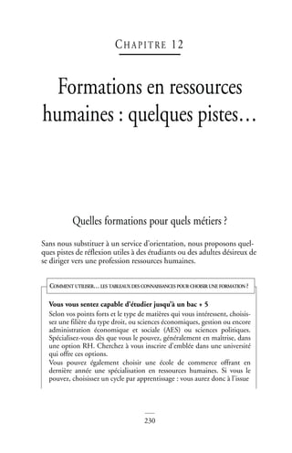 230
CHAP IT RE 12
Formations en ressources
humaines : quelques pistes…
Quelles formations pour quels métiers ?
Sans nous substituer à un service d’orientation, nous proposons quel-
ques pistes de réflexion utiles à des étudiants ou des adultes désireux de
se diriger vers une profession ressources humaines.
Vous vous sentez capable d’étudier jusqu’à un bac + 5
Selon vos points forts et le type de matières qui vous intéressent, choisis-
sez une filière du type droit, ou sciences économiques, gestion ou encore
administration économique et sociale (AES) ou sciences politiques.
Spécialisez-vous dès que vous le pouvez, généralement en maîtrise, dans
une option RH. Cherchez à vous inscrire d’emblée dans une université
qui offre ces options.
Vous pouvez également choisir une école de commerce offrant en
dernière année une spécialisation en ressources humaines. Si vous le
pouvez, choisissez un cycle par apprentissage : vous aurez donc à l’issue
COMMENT UTILISER… LES TABLEAUX DES CONNAISSANCES POUR CHOISIR UNE FORMATION ?
 