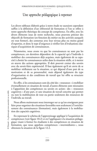 FORMATIONS EN RESSOURCES HUMAINES : QUELQUES PISTES…
233
©
Dunod
–
La
photocopie
non
autorisée
est
un
délit
Une approche pédagogique à repenser
Les divers tableaux élaborés grâce à notre étude ne sauraient cependant
suffire à la définition d’un référentiel de formation si l’on se réfère à
notre approche théorique du concept de compétence. En effet, avec les
divers éléments issus de notre recherche, nous pouvons préciser des
objectifs de formation (en fonction du métier ou des activités auxquels
on veut former), des contenus avec leur niveau plus ou moins grand
d’expertise, et donc le type d’exigences à vérifier lors d’évaluations clas-
siques d’acquisition de connaissances.
Néanmoins, nous avons vu que les connaissances ne sont pas les
compétences; ces dernières dépendent de la capacité qu’a l’individu à
mobiliser des connaissances déjà acquises, mais également de sa capa-
cité à choisir les connaissances utiles dans la situation réelle, et à mettre
en œuvre des actions appropriées. Il doit pouvoir croiser des savoirs
avec du savoir-faire expérienciel. Il faut également qu’il ait envie de se
mobiliser réellement sur la situation, ce qui dépend d’une part de sa
motivation et de sa personnalité, mais dépend également du type
d’organisation et des conditions de travail que lui offre sa structure
professionnelle.
En effet, si les connaissances sont du côté des « ressources » à mobiliser
éventuellement en situation de travail, d’autres éléments sont nécessaires
à l’apparition des compétences ou savoirs en action : des « ressources
cognitives » d’une part, et une situation de travail concrète qui permet
ou non la mobilisation de tout ou partie seulement des ressources de
l’individu au travail.
Nous allons maintenant nous interroger sur ce qu’un enseignant peut
faire pour organiser des situations favorables non seulement à l’enrichis-
sement des connaissances (formation), mais également à la mobilisa-
tion des capacités cognitives.
En reprenant le schéma de l’apprentissage appliqué à l’acquisition de
compétences (voir figure 10.2) et en l’appliquant à la situation pédago-
gique visant à former les étudiants à des compétences en situation de
formation, que nous appelons compétences « intermédiaires », nous
obtenons la situation de la figure 12.2.
 