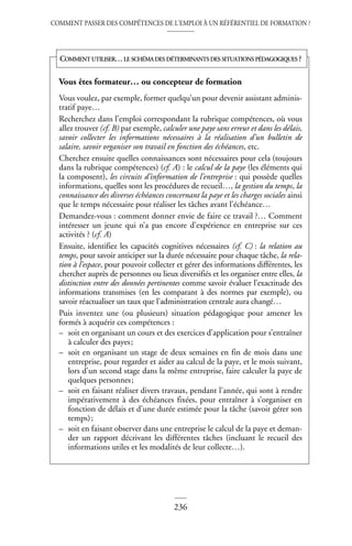 COMMENT PASSER DES COMPÉTENCES DE L’EMPLOI À UN RÉFÉRENTIEL DE FORMATION ?
236
Vous êtes formateur… ou concepteur de formation
Vous voulez, par exemple, former quelqu’un pour devenir assistant adminis-
tratif paye…
Recherchez dans l’emploi correspondant la rubrique compétences, où vous
allez trouver (cf. B) par exemple, calculer une paye sans erreur et dans les délais,
savoir collecter les informations nécessaires à la réalisation d’un bulletin de
salaire, savoir organiser son travail en fonction des échéances, etc.
Cherchez ensuite quelles connaissances sont nécessaires pour cela (toujours
dans la rubrique compétences) (cf. A) : le calcul de la paye (les éléments qui
la composent), les circuits d’information de l’entreprise : qui possède quelles
informations, quelles sont les procédures de recueil…, la gestion du temps, la
connaissance des diverses échéances concernant la paye et les charges sociales ainsi
que le temps nécessaire pour réaliser les tâches avant l’échéance…
Demandez-vous : comment donner envie de faire ce travail ?… Comment
intéresser un jeune qui n’a pas encore d’expérience en entreprise sur ces
activités ? (cf. A)
Ensuite, identifiez les capacités cognitives nécessaires (cf. C) : la relation au
temps, pour savoir anticiper sur la durée nécessaire pour chaque tâche, la rela-
tion à l’espace, pour pouvoir collecter et gérer des informations différentes, les
chercher auprès de personnes ou lieux diversifiés et les organiser entre elles, la
distinction entre des données pertinentes comme savoir évaluer l’exactitude des
informations transmises (en les comparant à des normes par exemple), ou
savoir réactualiser un taux que l’administration centrale aura changé…
Puis inventez une (ou plusieurs) situation pédagogique pour amener les
formés à acquérir ces compétences :
– soit en organisant un cours et des exercices d’application pour s’entraîner
à calculer des payes;
– soit en organisant un stage de deux semaines en fin de mois dans une
entreprise, pour regarder et aider au calcul de la paye, et le mois suivant,
lors d’un second stage dans la même entreprise, faire calculer la paye de
quelques personnes;
– soit en faisant réaliser divers travaux, pendant l’année, qui sont à rendre
impérativement à des échéances fixées, pour entraîner à s’organiser en
fonction de délais et d’une durée estimée pour la tâche (savoir gérer son
temps);
– soit en faisant observer dans une entreprise le calcul de la paye et deman-
der un rapport décrivant les différentes tâches (incluant le recueil des
informations utiles et les modalités de leur collecte…).
COMMENT UTILISER…LE SCHÉMA DES DÉTERMINANTS DES SITUATIONS PÉDAGOGIQUES ?
 