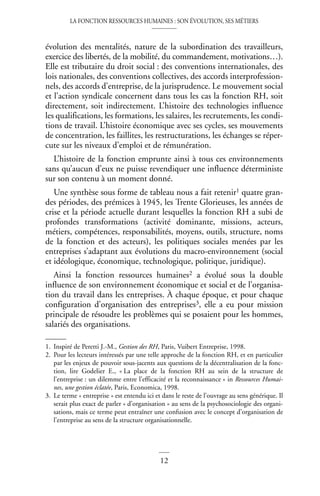 LA FONCTION RESSOURCES HUMAINES : SON ÉVOLUTION, SES MÉTIERS
12
évolution des mentalités, nature de la subordination des travailleurs,
exercice des libertés, de la mobilité, du commandement, motivations…).
Elle est tributaire du droit social : des conventions internationales, des
lois nationales, des conventions collectives, des accords interprofession-
nels, des accords d’entreprise, de la jurisprudence. Le mouvement social
et l’action syndicale concernent dans tous les cas la fonction RH, soit
directement, soit indirectement. L’histoire des technologies influence
les qualifications, les formations, les salaires, les recrutements, les condi-
tions de travail. L’histoire économique avec ses cycles, ses mouvements
de concentration, les faillites, les restructurations, les échanges se réper-
cute sur les niveaux d’emploi et de rémunération.
L’histoire de la fonction emprunte ainsi à tous ces environnements
sans qu’aucun d’eux ne puisse revendiquer une influence déterministe
sur son contenu à un moment donné.
Une synthèse sous forme de tableau nous a fait retenir1 quatre gran-
des périodes, des prémices à 1945, les Trente Glorieuses, les années de
crise et la période actuelle durant lesquelles la fonction RH a subi de
profondes transformations (activité dominante, missions, acteurs,
métiers, compétences, responsabilités, moyens, outils, structure, noms
de la fonction et des acteurs), les politiques sociales menées par les
entreprises s’adaptant aux évolutions du macro-environnement (social
et idéologique, économique, technologique, politique, juridique).
Ainsi la fonction ressources humaines2 a évolué sous la double
influence de son environnement économique et social et de l’organisa-
tion du travail dans les entreprises. À chaque époque, et pour chaque
configuration d’organisation des entreprises3, elle a eu pour mission
principale de résoudre les problèmes qui se posaient pour les hommes,
salariés des organisations.
1. Inspiré de Peretti J.-M., Gestion des RH, Paris, Vuibert Entreprise, 1998.
2. Pour les lecteurs intéressés par une telle approche de la fonction RH, et en particulier
par les enjeux de pouvoir sous-jacents aux questions de la décentralisation de la fonc-
tion, lire Godelier E., « La place de la fonction RH au sein de la structure de
l’entreprise : un dilemme entre l’efficacité et la reconnaissance » in Ressources Humai-
nes, une gestion éclatée, Paris, Economica, 1998.
3. Le terme « entreprise » est entendu ici et dans le reste de l’ouvrage au sens générique. Il
serait plus exact de parler « d’organisation » au sens de la psychosociologie des organi-
sations, mais ce terme peut entraîner une confusion avec le concept d’organisation de
l’entreprise au sens de la structure organisationnelle.
 