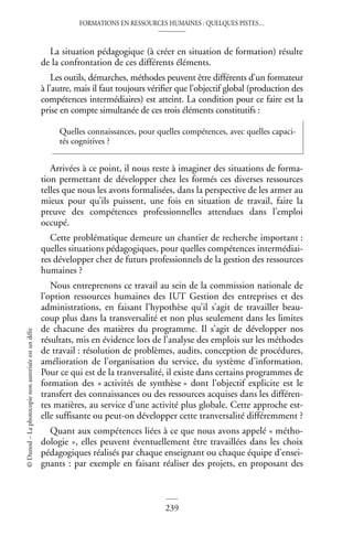FORMATIONS EN RESSOURCES HUMAINES : QUELQUES PISTES…
239
©
Dunod
–
La
photocopie
non
autorisée
est
un
délit
La situation pédagogique (à créer en situation de formation) résulte
de la confrontation de ces différents éléments.
Les outils, démarches, méthodes peuvent être différents d’un formateur
à l’autre, mais il faut toujours vérifier que l’objectif global (production des
compétences intermédiaires) est atteint. La condition pour ce faire est la
prise en compte simultanée de ces trois éléments constitutifs :
Arrivées à ce point, il nous reste à imaginer des situations de forma-
tion permettant de développer chez les formés ces diverses ressources
telles que nous les avons formalisées, dans la perspective de les armer au
mieux pour qu’ils puissent, une fois en situation de travail, faire la
preuve des compétences professionnelles attendues dans l’emploi
occupé.
Cette problématique demeure un chantier de recherche important :
quelles situations pédagogiques, pour quelles compétences intermédiai-
res développer chez de futurs professionnels de la gestion des ressources
humaines ?
Nous entreprenons ce travail au sein de la commission nationale de
l’option ressources humaines des IUT Gestion des entreprises et des
administrations, en faisant l’hypothèse qu’il s’agit de travailler beau-
coup plus dans la transversalité et non plus seulement dans les limites
de chacune des matières du programme. Il s’agit de développer nos
résultats, mis en évidence lors de l’analyse des emplois sur les méthodes
de travail : résolution de problèmes, audits, conception de procédures,
amélioration de l’organisation du service, du système d’information.
Pour ce qui est de la tranversalité, il existe dans certains programmes de
formation des « activités de synthèse » dont l’objectif explicite est le
transfert des connaissances ou des ressources acquises dans les différen-
tes matières, au service d’une activité plus globale. Cette approche est-
elle suffisante ou peut-on développer cette tranversalité différemment ?
Quant aux compétences liées à ce que nous avons appelé « métho-
dologie », elles peuvent éventuellement être travaillées dans les choix
pédagogiques réalisés par chaque enseignant ou chaque équipe d’ensei-
gnants : par exemple en faisant réaliser des projets, en proposant des
Quelles connaissances, pour quelles compétences, avec quelles capaci-
tés cognitives ?
 