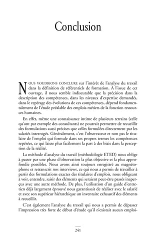 241
Conclusion
OUS VOUDRIONS CONCLURE sur l’intérêt de l’analyse du travail
dans la définition de référentiels de formation. À l’issue de cet
ouvrage, il nous semble indiscutable que la précision dans la
description des compétences, dans les niveaux d’expertise demandés,
dans le repérage des évolutions de ces compétences, dépend fondamen-
talement de l’étude préalable des emplois-métiers de la fonction ressour-
ces humaines.
En effet, même une connaissance intime de plusieurs terrains (celle
qu’ont par exemple des consultants) ne pourrait permettre de recueillir
des formulations aussi précises que celles formulées directement par les
salariés interrogés. Généralement, c’est l’observateur et non pas le titu-
laire de l’emploi qui formule dans ses propres termes les compétences
repérées, ce qui laisse plus facilement la part à des biais dans la percep-
tion de la réalité.
La méthode d’analyse du travail (méthodologie ETED) nous oblige
à passer par une phase d’observation la plus objective et la plus appro-
fondie possibles. Nous avons ainsi toujours enregistré au magnéto-
phone et retranscrit nos interviews, ce qui nous a permis de travailler à
partir des formulations exactes des titulaires d’emplois, nous obligeant
à voir, entendre, saisir des éléments qui seraient peut-être passés inaper-
çus avec une autre méthode. De plus, l’utilisation d’un guide d’entre-
tien déjà largement éprouvé nous garantissait de réaliser avec le salarié
et avec son supérieur hiérarchique un inventaire exhaustif des éléments
à recueillir.
C’est également l’analyse du travail qui nous a permis de dépasser
l’impression très forte de début d’étude qu’il n’existait aucun emploi-
N
 