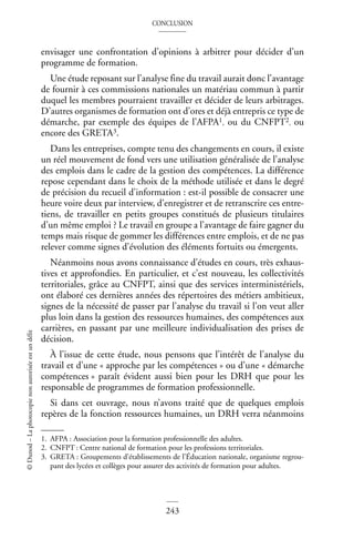CONCLUSION
243
©
Dunod
–
La
photocopie
non
autorisée
est
un
délit
envisager une confrontation d’opinions à arbitrer pour décider d’un
programme de formation.
Une étude reposant sur l’analyse fine du travail aurait donc l’avantage
de fournir à ces commissions nationales un matériau commun à partir
duquel les membres pourraient travailler et décider de leurs arbitrages.
D’autres organismes de formation ont d’ores et déjà entrepris ce type de
démarche, par exemple des équipes de l’AFPA1, ou du CNFPT2, ou
encore des GRETA3.
Dans les entreprises, compte tenu des changements en cours, il existe
un réel mouvement de fond vers une utilisation généralisée de l’analyse
des emplois dans le cadre de la gestion des compétences. La différence
repose cependant dans le choix de la méthode utilisée et dans le degré
de précision du recueil d’information : est-il possible de consacrer une
heure voire deux par interview, d’enregistrer et de retranscrire ces entre-
tiens, de travailler en petits groupes constitués de plusieurs titulaires
d’un même emploi ? Le travail en groupe a l’avantage de faire gagner du
temps mais risque de gommer les différences entre emplois, et de ne pas
relever comme signes d’évolution des éléments fortuits ou émergents.
Néanmoins nous avons connaissance d’études en cours, très exhaus-
tives et approfondies. En particulier, et c’est nouveau, les collectivités
territoriales, grâce au CNFPT, ainsi que des services interministériels,
ont élaboré ces dernières années des répertoires des métiers ambitieux,
signes de la nécessité de passer par l’analyse du travail si l’on veut aller
plus loin dans la gestion des ressources humaines, des compétences aux
carrières, en passant par une meilleure individualisation des prises de
décision.
À l’issue de cette étude, nous pensons que l’intérêt de l’analyse du
travail et d’une « approche par les compétences » ou d’une « démarche
compétences » paraît évident aussi bien pour les DRH que pour les
responsable de programmes de formation professionnelle.
Si dans cet ouvrage, nous n’avons traité que de quelques emplois
repères de la fonction ressources humaines, un DRH verra néanmoins
1. AFPA : Association pour la formation professionnelle des adultes.
2. CNFPT : Centre national de formation pour les professions territoriales.
3. GRETA : Groupements d’établissements de l’Éducation nationale, organisme regrou-
pant des lycées et collèges pour assurer des activités de formation pour adultes.
 
