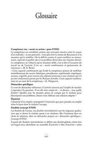245
Glossaire
Compétence (ou « savoir en action » pour ETED)
La compétence est considérée comme une rencontre réactive entre les acquis
d’un individu – et son potentiel – (voir plus loin la notion de Ressources) et la
situation qui le mobilise. On la définit comme le savoir-mobiliser ses connais-
sances, capacités et qualités, face à un problème donné dans une situation donnée.
La compétence ne s’observe qu’en situation réelle, c’est-à-dire à l’occasion du
travail ou de l’activité. C’est un « savoir combinatoire et gestionnaire de
ressources ». (B. X. René).
« Cette capacité combinatoire qui fonde la compétence permet de mobiliser
immédiatement des savoirs théoriques, procéduraux, expérientiels, empiriques,
sociaux, cognitifs, pour trouver une réponse innovante à une situation qui n’a
pu être entièrement prévue par les Bureaux d’études. Cette capacité combina-
toire est au cœur de la compétence » (A. Meignant).
Démarches spécifiques
Ce sont les démarches inhérentes à l’activité couverte par l’emploi de manière
à répondre à la question : Il ou elle tient compte de… en faisant… avec quelle
finalité ? Quelles sont les données prises en compte par le titulaire pour
décomposer son problème, choisir voire élaborer une solution adaptée ?
Élasticité
L’élasticité d’un emploi correspond à l’extension que peut prendre cet emploi
selon la façon dont le titulaire l’occupe.
Finalités (concept ETED)
Les finalités de l’action, (ou finalités intermédiaires) sont les exigences qualita-
tives que se donne le titulaire quant à ses résultats; elles l’orientent dans ses
choix de solutions, dans ses démarches propres ou « démarches spécifiques »
(concept ETED).
À partir des finalités intermédiaires se définit une finalité globale, critère fort
sur lequel nous identifions un ensemble d’activités (« bloc d’activités » selon
 